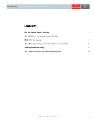 3© The Economist Intelligence Unit Limited 2015
The blue economy: Growth, opportunity and a sustainable ocean economy
Contents
1. The blue economy: Research objectives 5
	 Box 1. Defining the blue economy: A working definition7
2. State of the blue economy  8
	 Box 2. Balancing economy and conservation: A Coastal Governance Index13
3. Investing in the blue economy 15
	 Box 3. Potential investment strategies for the ocean economy18
 