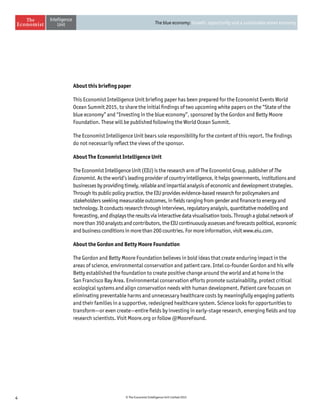 4 © The Economist Intelligence Unit Limited 2015
The blue economy: Growth, opportunity and a sustainable ocean economy
About this briefing paper
This Economist Intelligence Unit briefing paper has been prepared for the Economist Events World
Ocean Summit 2015, to share the initial findings of two upcoming white papers on the “State of the
blue economy” and “Investing in the blue economy”, sponsored by the Gordon and Betty Moore
Foundation. These will be published following the World Ocean Summit.
The Economist Intelligence Unit bears sole responsibility for the content of this report. The findings
do not necessarily reflect the views of the sponsor.
About The Economist Intelligence Unit
The Economist Intelligence Unit (EIU) is the research arm of The Economist Group, publisher ofThe
Economist. As the world’s leading provider of country intelligence, it helps governments, institutions and
businesses by providing timely, reliable and impartial analysis of economic and development strategies.
Through its public policy practice, the EIU provides evidence-based research for policymakers and
stakeholders seeking measurable outcomes, in fields ranging from gender and finance to energy and
technology. It conducts research through interviews, regulatory analysis, quantitative modelling and
forecasting, and displays the results via interactive data visualisation tools. Through a global network of
more than 350 analysts and contributors, the EIU continuously assesses and forecasts political, economic
and business conditions in more than 200 countries. For more information, visit www.eiu.com.
About the Gordon and Betty Moore Foundation
The Gordon and Betty Moore Foundation believes in bold ideas that create enduring impact in the
areas of science, environmental conservation and patient care. Intel co-founder Gordon and his wife
Betty established the foundation to create positive change around the world and at home in the
San Francisco Bay Area. Environmental conservation efforts promote sustainability, protect critical
ecological systems and align conservation needs with human development. Patient care focuses on
eliminating preventable harms and unnecessary healthcare costs by meaningfully engaging patients
and their families in a supportive, redesigned healthcare system. Science looks for opportunities to
transform—or even create—entire fields by investing in early-stage research, emerging fields and top
research scientists. Visit Moore.org or follow @MooreFound.
 