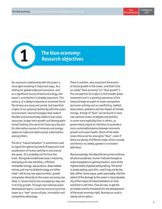 5© The Economist Intelligence Unit Limited 2015
The blue economy: Growth, opportunity and a sustainable ocean economy
The blue economy:
Research objectives1
Our economic relationship with the ocean is
once again evolving in important ways. As a
setting for global trade and commerce, and
as a significant source of food and energy, the
ocean’s contribution is already important. This
century, it is likely to become an economic force.
The drivers are many and varied, but have their
origins in our growing familiarity with the ocean
environment; new technologies that make it
feasible and economically viable to tap ocean
resources; longer-term growth and demographic
trends fuelling; the search for food security and
for alternative sources of minerals and energy;
seaborne trade and rapid coastal urbanisation,
among others.
The term “industrialisation” is sometimes used
to signal this gathering trend of expansion and
acceleration of human activity in and around
the ocean. It is probably not far from the
truth. Alongside established ocean industries,
emerging and new activities—offshore
renewable energy, aquaculture, deep seabed
mining and marine biotechnology are often
cited—will bring new opportunities, growth
and greater diversity to the ocean economy (see
Table 1). Governments too are playing a key role
in driving growth. Through new national ocean
development plans, countries are turning to the
ocean as a “new” source of jobs, innovation and
competitive advantage.
There is another, very important dimension
to future growth in the ocean, and that is the
so-called “blue economy” (or “blue growth”).
The concept has its origins in the broader green
movement and in a growing awareness of the
heavy damage wrought on ocean ecosystems
by human activity such as overfishing, habitat
destruction, pollution and the impact of climate
change. A tinge of “blue” can be found in most
new national ocean strategies and policies,
in some more explicitly than in others, as
governments signal an intention to promote a
more sustainable balance between economic
growth and ocean health. Much of the wider
ocean discourse has also gone “blue”—even if
there are plenty of different views of the concept
and there is no widely agreed or consistent
definition.
Moreprosaically,theideathatwecannotcontinue,
let alone accelerate, human-induced changes to
ocean ecosystems is gaining traction, even at the
highest levels of global policymaking. The world
is slowly waking up to this—and it may not be too
late,either.Someargue,quitereasonably,thatthe
extent of the damage to the ocean is many decades
shy of the impact of industrialisation on land,
and there is still time, if we act now, to get the
principles and the framework for the development
of the ocean economy right. Business as usual is
clearly not an option.
 