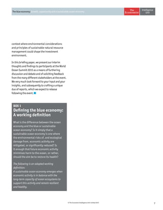 7© The Economist Intelligence Unit Limited 2015
The blue economy: Growth, opportunity and a sustainable ocean economy
BOX 1
Defining the blue economy:
A working definition
What is the difference between the ocean
economy and the blue or sustainable
ocean economy? Is it simply that a
sustainable ocean economy is one where
the environmental risks of, and ecological
damage from, economic activity are
mitigated, or significantly reduced? Is
it enough that future economic activity
minimises harm to the ocean, or rather,
should the aim be to restore its health?
The following is an adapted working
definition:
A sustainable ocean economy emerges when
economic activity is in balance with the
long-term capacity of ocean ecosystems to
support this activity and remain resilient
and healthy.
context where environmental considerations
and principles of sustainable natural resource
management could shape the investment
environment.
In this briefing paper, we present our interim
thoughts and findings to participants at the World
Ocean Summit 2015 as a means of furthering
discussion and debate and of soliciting feedback
from the many different stakeholders at the event.
We very much look forward to your input and your
insights, and subsequently to crafting a unique
duo of reports, which we expect to release
following the event.
 