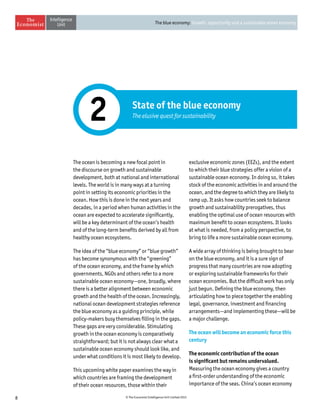 8 © The Economist Intelligence Unit Limited 2015
The blue economy: Growth, opportunity and a sustainable ocean economy
State of the blue economy
The elusive quest for sustainability2
The ocean is becoming a new focal point in
the discourse on growth and sustainable
development, both at national and international
levels. The world is in many ways at a turning
point in setting its economic priorities in the
ocean. How this is done in the next years and
decades, in a period when human activities in the
ocean are expected to accelerate significantly,
will be a key determinant of the ocean’s health
and of the long-term benefits derived by all from
healthy ocean ecosystems.
The idea of the “blue economy” or “blue growth”
has become synonymous with the “greening”
of the ocean economy, and the frame by which
governments, NGOs and others refer to a more
sustainable ocean economy—one, broadly, where
there is a better alignment between economic
growth and the health of the ocean. Increasingly,
national ocean development strategies reference
the blue economy as a guiding principle, while
policy-makers busy themselves filling in the gaps.
These gaps are very considerable. Stimulating
growth in the ocean economy is comparatively
straightforward; but it is not always clear what a
sustainable ocean economy should look like, and
under what conditions it is most likely to develop.
This upcoming white paper examines the way in
which countries are framing the development
of their ocean resources, those within their
exclusive economic zones (EEZs), and the extent
to which their blue strategies offer a vision of a
sustainable ocean economy. In doing so, it takes
stock of the economic activities in and around the
ocean, and the degree to which they are likely to
ramp up. It asks how countries seek to balance
growth and sustainability prerogatives, thus
enabling the optimal use of ocean resources with
maximum benefit to ocean ecosystems. It looks
at what is needed, from a policy perspective, to
bring to life a more sustainable ocean economy.
A wide array of thinking is being brought to bear
on the blue economy, and it is a sure sign of
progress that many countries are now adopting
or exploring sustainable frameworks for their
ocean economies. But the difficult work has only
just begun. Defining the blue economy, then
articulating how to piece together the enabling
legal, governance, investment and financing
arrangements—and implementing these—will be
a major challenge.
The ocean will become an economic force this
century
The economic contribution of the ocean
is significant but remains undervalued.
Measuring the ocean economy gives a country
a first-order understanding of the economic
importance of the seas. China’s ocean economy
 