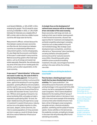 9© The Economist Intelligence Unit Limited 2015
The blue economy: Growth, opportunity and a sustainable ocean economy
contributed US$962bn, or 10% of GDP, in 2014,
employing 9m people.1
The US valued its ocean
economy at US$258bn in 2010, or 1.8% of GDP.
Estimates for Indonesia are a sizeable 20% of
GDP, a similar ratio to other low-middle-income
countries with large ocean territories.
Measurement is difficult, not least because the
lines between coastal and ocean economies
are often blurred. And comparisons between
countries are complicated by differences in
measurement systems, income and geography.
It is also likely that the economic contribution
of the ocean is undervalued in many countries.
National accounting systems often treat large
sectors, such as oil and gas and coastal real
estate separately. Meanwhile, few estimates give
any sense of the value of non-market goods and
services, such as carbon sequestration, to the
ocean economy.
A new wave of “industrialisation” of the ocean
and coasts is under way, the scale of which is
only now becoming apparent. Trends point to
accelerating economic activity in and around the
ocean, against the backdrop of a soaring global
population, growing affluence and consumption,
and the need for new sources of food, energy and
minerals. By 2030 two out of every three fish on
our plates will have been farmed, much of it at
sea.2
Offshore wind capacity is forecast to rise
almost tenfold by 2030, and seaborne trade is
expected to quadruple by 2050.3
On land, the
ocean-related economy will experience a surge
in investment in coastal infrastructure, industry
and tourism as the global migration to cities,
and coasts, deepens. At the same time, the
risks to coastal populations of rising sea levels
and storm surges as a result of climate change
will drive a wave of defensive infrastructure
development.
A strategic focus on the development of
national ocean resources will be an important
driver and enabler of the ocean economy.
Ocean economies, both large and small, are
looking to their seas to bolster slowing growth
in their terrestrial economies, discover new
opportunities for investment and employment,
and build competitive advantage in emerging
industries such as deep seabed mining and
marine biotechnology. New strategic ocean
development plans and policies, sometimes
referred to as “blue economy” plans (see below),
are being drafted to stimulate growth in
and around countries’ exclusive economic
zones (EEZs). Should these public policy
ambitions prove successful at enabling
investment, the scale, size and type of economic
activity in the ocean will be of an entirely
new order.
Human activities are driving the decline in
ocean health
There has been a shocking plunge in ocean
health that has been directly linked to human
activities. The “great acceleration”, the
extraordinary burst of economic and industrial
activity that began in the second half of the 20th
century, has led to unprecedented changes in
ocean ecosystems. The G7 Science Academies’
Statement for the meeting of the G7 group of
major industrialised nations in Germany in June
2015 is the most recent example of the emerging
consensus that carbon dioxide emissions have
been a driver of damage to ocean ecosystems,
alongside nutrient, chemical and plastics
pollution, overfishing and the spread of invasive
species. Human activities on the land and sea,
the academies conclude, are leading to changes
in the ocean that will profoundly affect human
well-being and societies.
1
“Defining and quantifying
China’s ocean economy”,
Marine Policy, Vol. 43,
January 2014, pp. 164-173.
2
Fish to 2030: Prospects for
Fisheries and Aquaculture,
World Bank, December
2013.
3
“Global trade:
International freight
transport to quadruple
by 2050”, International
Transport Forum, January
27th 2015.
 