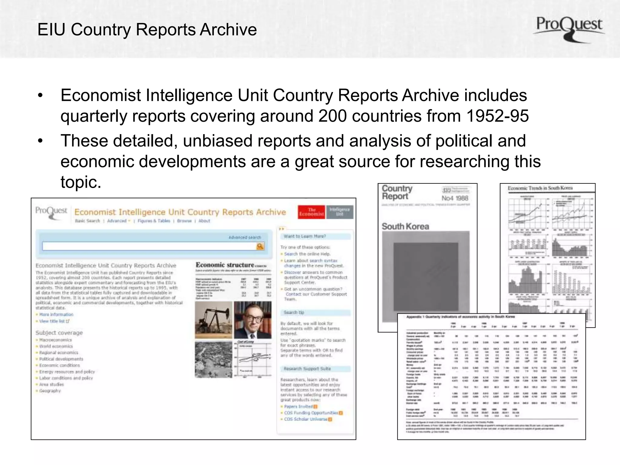EIU Country Reports Archive 
• Economist Intelligence Unit Country Reports Archive includes 
quarterly reports covering around 200 countries from 1952-95 
• These detailed, unbiased reports and analysis of political and 
economic developments are a great source for researching this 
topic. 
 