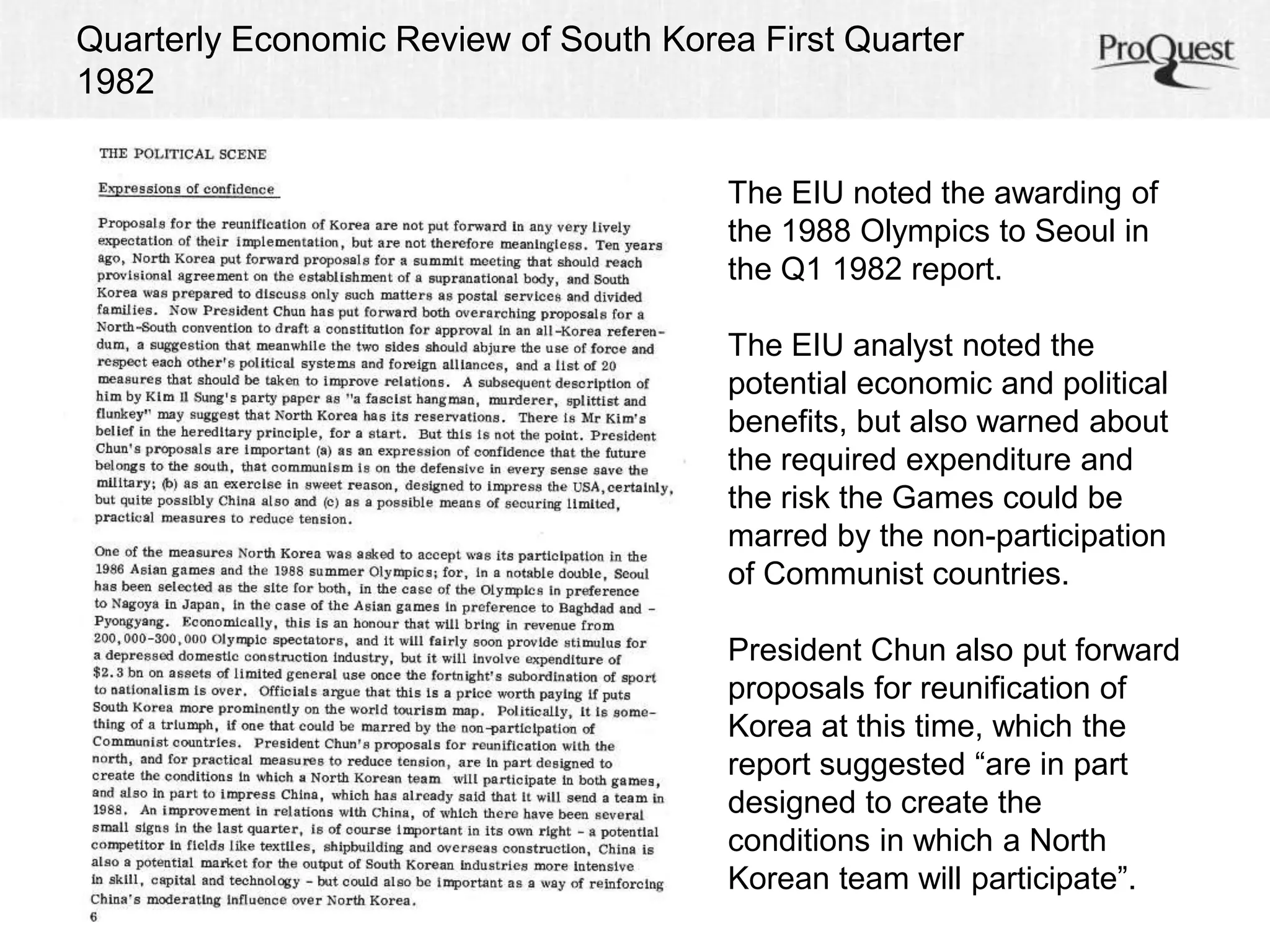 Quarterly Economic Review of South Korea First Quarter 
1982 
The EIU noted the awarding of 
the 1988 Olympics to Seoul in 
the Q1 1982 report. 
The EIU analyst noted the 
potential economic and political 
benefits, but also warned about 
the required expenditure and 
the risk the Games could be 
marred by the non-participation 
of Communist countries. 
President Chun also put forward 
proposals for reunification of 
Korea at this time, which the 
report suggested “are in part 
designed to create the 
conditions in which a North 
Korean team will participate”. 
 