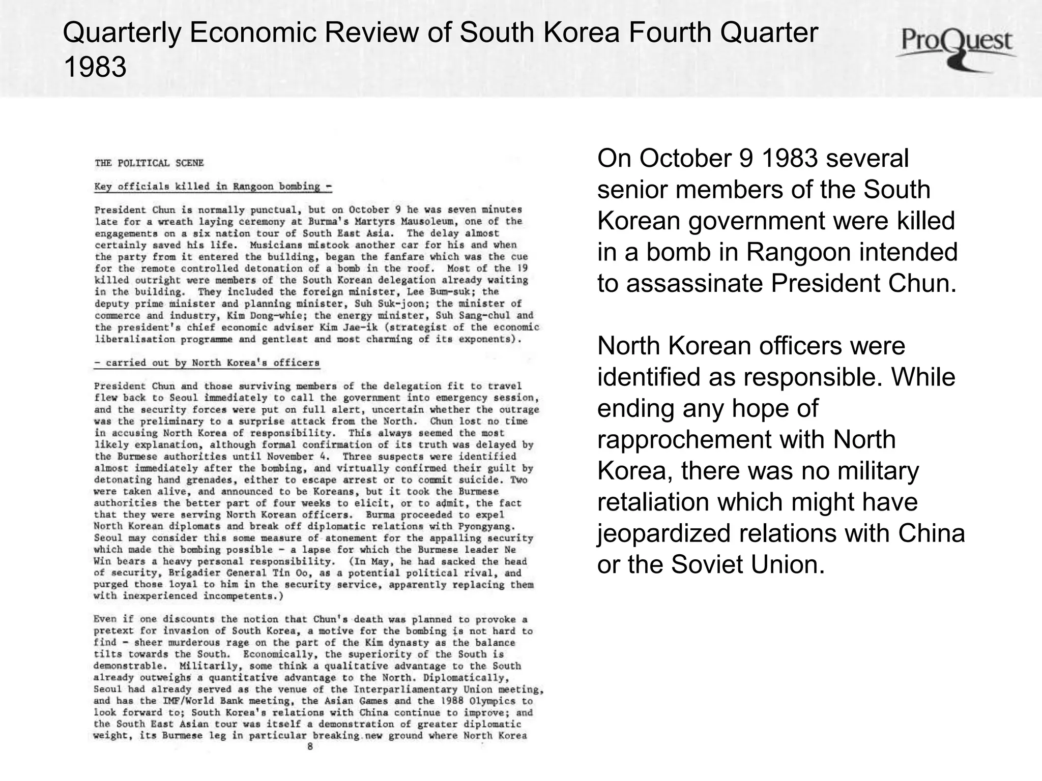 Quarterly Economic Review of South Korea Fourth Quarter 
1983 
On October 9 1983 several 
senior members of the South 
Korean government were killed 
in a bomb in Rangoon intended 
to assassinate President Chun. 
North Korean officers were 
identified as responsible. While 
ending any hope of 
rapprochement with North 
Korea, there was no military 
retaliation which might have 
jeopardized relations with China 
or the Soviet Union. 
 