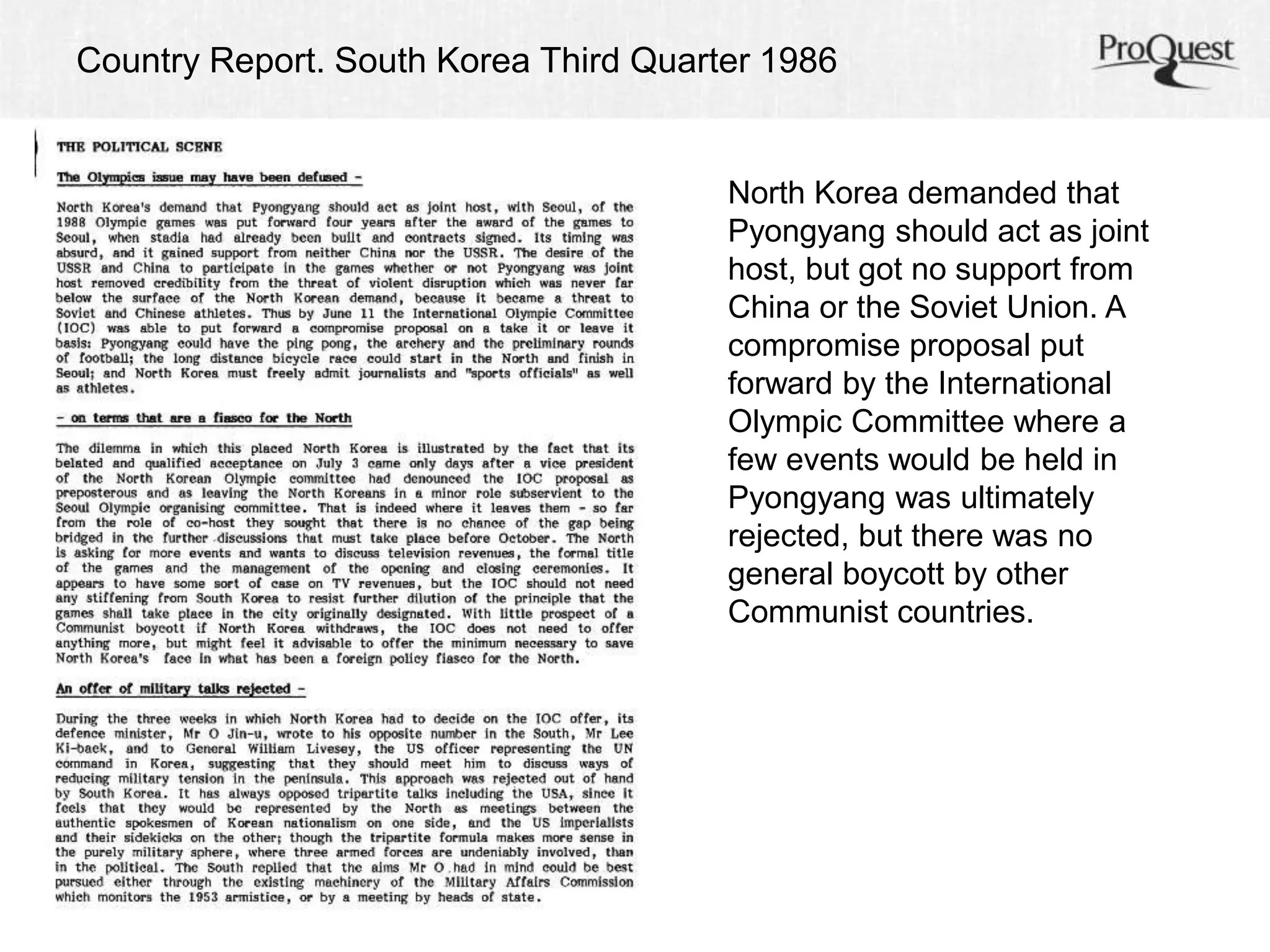 Country Report. South Korea Third Quarter 1986 
North Korea demanded that 
Pyongyang should act as joint 
host, but got no support from 
China or the Soviet Union. A 
compromise proposal put 
forward by the International 
Olympic Committee where a 
few events would be held in 
Pyongyang was ultimately 
rejected, but there was no 
general boycott by other 
Communist countries. 
 