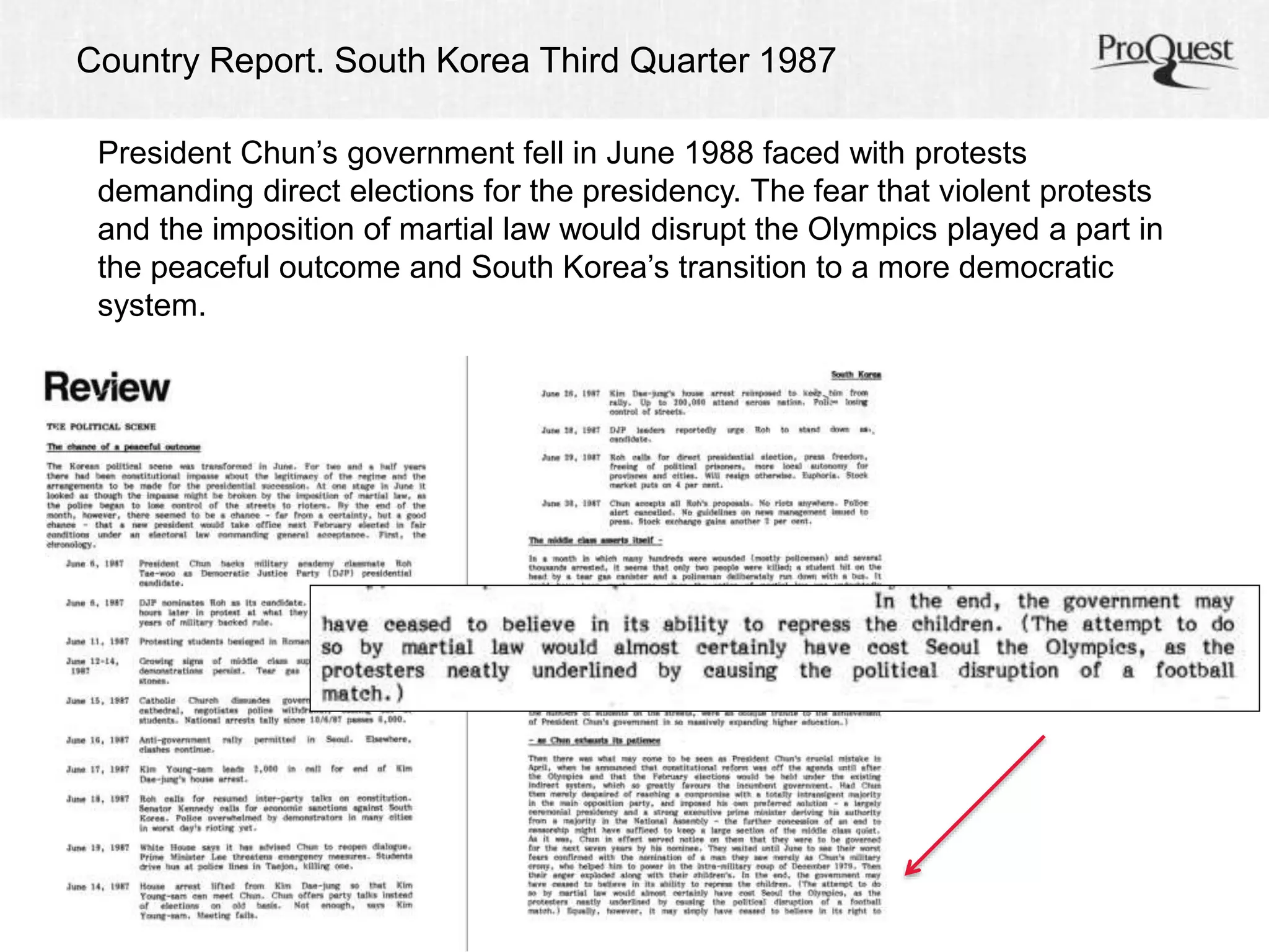 Country Report. South Korea Third Quarter 1987 
President Chun’s government fell in June 1988 faced with protests 
demanding direct elections for the presidency. The fear that violent protests 
and the imposition of martial law would disrupt the Olympics played a part in 
the peaceful outcome and South Korea’s transition to a more democratic 
system. 
 