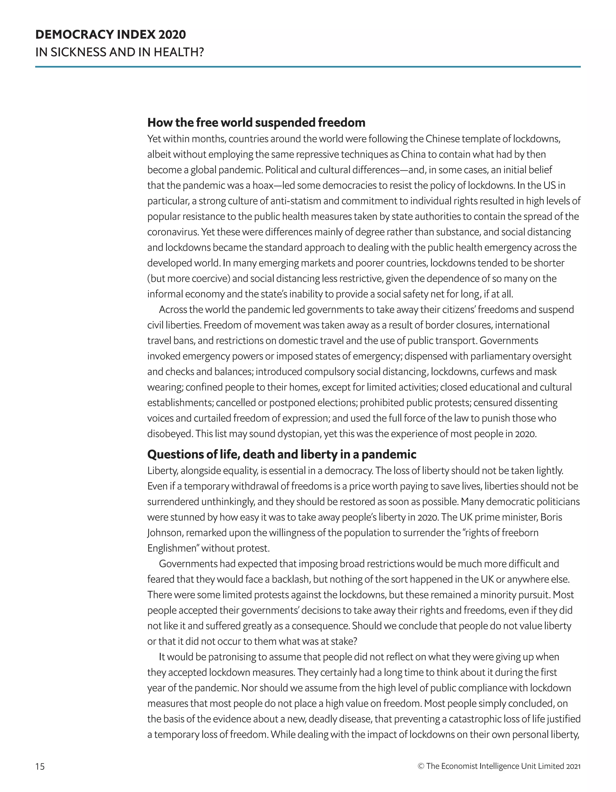 DEMOCRACY INDEX 2020
IN SICKNESS AND IN HEALTH?
© The Economist Intelligence Unit Limited 2021
15
How the free world suspended freedom
Yet within months, countries around the world were following the Chinese template of lockdowns,
albeit without employing the same repressive techniques as China to contain what had by then
become a global pandemic. Political and cultural differences—and, in some cases, an initial belief
that the pandemic was a hoax—led some democracies to resist the policy of lockdowns. In the US in
particular, a strong culture of anti-statism and commitment to individual rights resulted in high levels of
popular resistance to the public health measures taken by state authorities to contain the spread of the
coronavirus. Yet these were differences mainly of degree rather than substance, and social distancing
and lockdowns became the standard approach to dealing with the public health emergency across the
developed world. In many emerging markets and poorer countries, lockdowns tended to be shorter
(but more coercive) and social distancing less restrictive, given the dependence of so many on the
informal economy and the state’s inability to provide a social safety net for long, if at all.
Across the world the pandemic led governments to take away their citizens’ freedoms and suspend
civil liberties. Freedom of movement was taken away as a result of border closures, international
travel bans, and restrictions on domestic travel and the use of public transport. Governments
invoked emergency powers or imposed states of emergency; dispensed with parliamentary oversight
and checks and balances; introduced compulsory social distancing, lockdowns, curfews and mask
wearing; confined people to their homes, except for limited activities; closed educational and cultural
establishments; cancelled or postponed elections; prohibited public protests; censured dissenting
voices and curtailed freedom of expression; and used the full force of the law to punish those who
disobeyed. This list may sound dystopian, yet this was the experience of most people in 2020.
Questions of life, death and liberty in a pandemic
Liberty, alongside equality, is essential in a democracy. The loss of liberty should not be taken lightly.
Even if a temporary withdrawal of freedoms is a price worth paying to save lives, liberties should not be
surrendered unthinkingly, and they should be restored as soon as possible. Many democratic politicians
were stunned by how easy it was to take away people’s liberty in 2020. The UK prime minister, Boris
Johnson, remarked upon the willingness of the population to surrender the “rights of freeborn
Englishmen” without protest.
Governments had expected that imposing broad restrictions would be much more difficult and
feared that they would face a backlash, but nothing of the sort happened in the UK or anywhere else.
There were some limited protests against the lockdowns, but these remained a minority pursuit. Most
people accepted their governments’ decisions to take away their rights and freedoms, even if they did
not like it and suffered greatly as a consequence. Should we conclude that people do not value liberty
or that it did not occur to them what was at stake?
It would be patronising to assume that people did not reflect on what they were giving up when
they accepted lockdown measures. They certainly had a long time to think about it during the first
year of the pandemic. Nor should we assume from the high level of public compliance with lockdown
measures that most people do not place a high value on freedom. Most people simply concluded, on
the basis of the evidence about a new, deadly disease, that preventing a catastrophic loss of life justified
a temporary loss of freedom. While dealing with the impact of lockdowns on their own personal liberty,
 