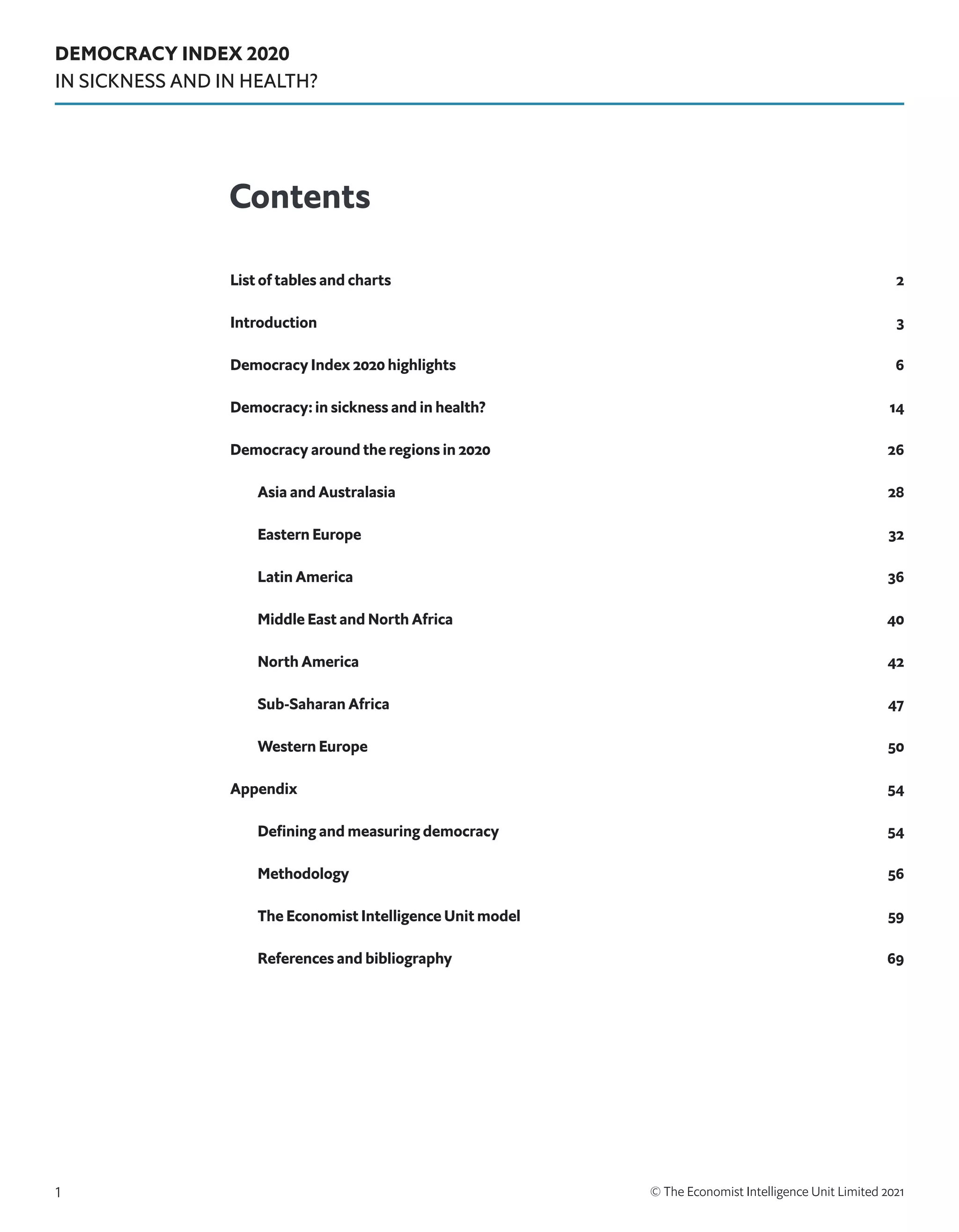 DEMOCRACY INDEX 2020
IN SICKNESS AND IN HEALTH?
© The Economist Intelligence Unit Limited 2021
1
List of tables and charts 2
Introduction3
Democracy Index 2020 highlights 6
Democracy: in sickness and in health? 14
Democracy around the regions in 2020  26
Asia and Australasia 28
Eastern Europe 32
Latin America 36
Middle East and North Africa 40
North America 42
Sub-Saharan Africa 47
Western Europe 50
Appendix  54
Defining and measuring democracy  54
Methodology56
The Economist Intelligence Unit model 59
References and bibliography 69
Contents
 