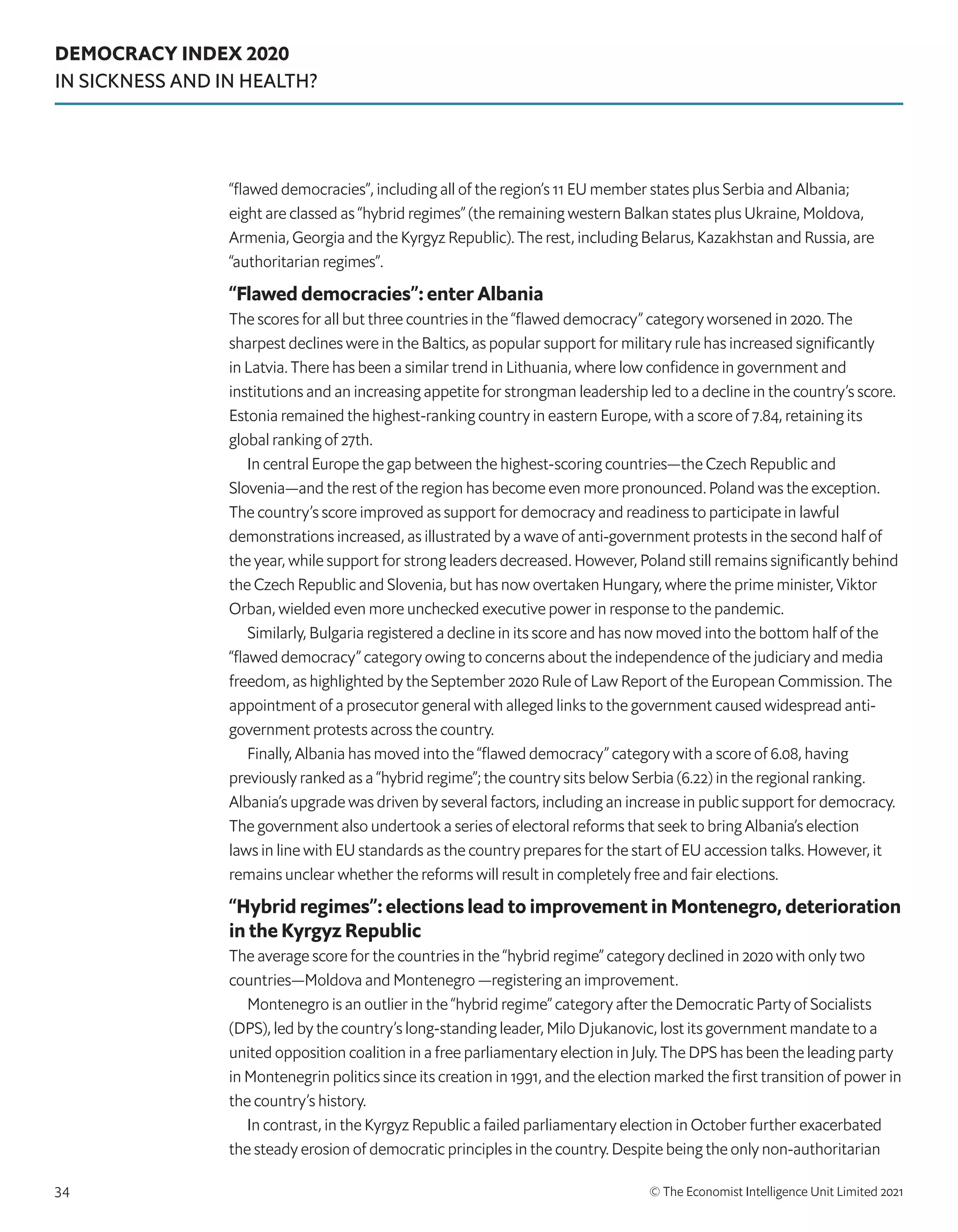 DEMOCRACY INDEX 2020
IN SICKNESS AND IN HEALTH?
© The Economist Intelligence Unit Limited 2021
34
“flawed democracies”, including all of the region’s 11 EU member states plus Serbia and Albania;
eight are classed as “hybrid regimes” (the remaining western Balkan states plus Ukraine, Moldova,
Armenia, Georgia and the Kyrgyz Republic). The rest, including Belarus, Kazakhstan and Russia, are
“authoritarian regimes”.
“Flawed democracies”: enter Albania
The scores for all but three countries in the “flawed democracy” category worsened in 2020. The
sharpest declines were in the Baltics, as popular support for military rule has increased significantly
in Latvia. There has been a similar trend in Lithuania, where low confidence in government and
institutions and an increasing appetite for strongman leadership led to a decline in the country’s score.
Estonia remained the highest-ranking country in eastern Europe, with a score of 7.84, retaining its
global ranking of 27th.
In central Europe the gap between the highest-scoring countries—the Czech Republic and
Slovenia—and the rest of the region has become even more pronounced. Poland was the exception.
The country’s score improved as support for democracy and readiness to participate in lawful
demonstrations increased, as illustrated by a wave of anti-government protests in the second half of
the year, while support for strong leaders decreased. However, Poland still remains significantly behind
the Czech Republic and Slovenia, but has now overtaken Hungary, where the prime minister, Viktor
Orban, wielded even more unchecked executive power in response to the pandemic. 
Similarly, Bulgaria registered a decline in its score and has now moved into the bottom half of the
“flawed democracy” category owing to concerns about the independence of the judiciary and media
freedom, as highlighted by the September 2020 Rule of Law Report of the European Commission. The
appointment of a prosecutor general with alleged links to the government caused widespread anti-
government protests across the country.
Finally, Albania has moved into the “flawed democracy” category with a score of 6.08, having
previously ranked as a “hybrid regime”; the country sits below Serbia (6.22) in the regional ranking.
Albania’s upgrade was driven by several factors, including an increase in public support for democracy.
The government also undertook a series of electoral reforms that seek to bring Albania’s election
laws in line with EU standards as the country prepares for the start of EU accession talks. However, it
remains unclear whether the reforms will result in completely free and fair elections.
“Hybrid regimes”: elections lead to improvement in Montenegro, deterioration
in the Kyrgyz Republic
The average score for the countries in the “hybrid regime” category declined in 2020 with only two
countries—Moldova and Montenegro —registering an improvement. 
Montenegro is an outlier in the “hybrid regime” category after the Democratic Party of Socialists
(DPS), led by the country’s long-standing leader, Milo Djukanovic, lost its government mandate to a
united opposition coalition in a free parliamentary election in July. The DPS has been the leading party
in Montenegrin politics since its creation in 1991, and the election marked the first transition of power in
the country’s history. 
In contrast, in the Kyrgyz Republic a failed parliamentary election in October further exacerbated
the steady erosion of democratic principles in the country. Despite being the only non-authoritarian
 