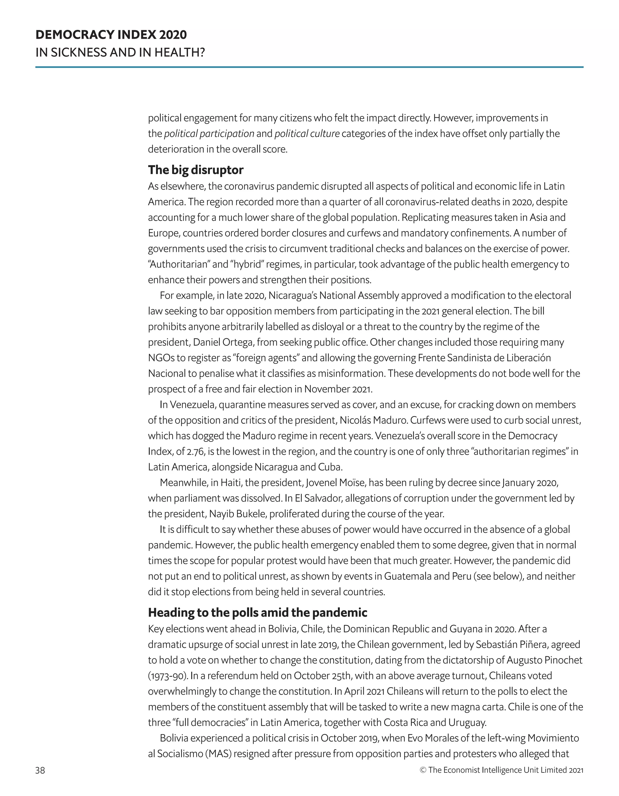 DEMOCRACY INDEX 2020
IN SICKNESS AND IN HEALTH?
© The Economist Intelligence Unit Limited 2021
38
political engagement for many citizens who felt the impact directly. However, improvements in
the political participation and political culture categories of the index have offset only partially the
deterioration in the overall score.
The big disruptor
As elsewhere, the coronavirus pandemic disrupted all aspects of political and economic life in Latin
America. The region recorded more than a quarter of all coronavirus-related deaths in 2020, despite
accounting for a much lower share of the global population. Replicating measures taken in Asia and
Europe, countries ordered border closures and curfews and mandatory confinements. A number of
governments used the crisis to circumvent traditional checks and balances on the exercise of power.
“Authoritarian” and “hybrid” regimes, in particular, took advantage of the public health emergency to
enhance their powers and strengthen their positions.
For example, in late 2020, Nicaragua’s National Assembly approved a modification to the electoral
law seeking to bar opposition members from participating in the 2021 general election. The bill
prohibits anyone arbitrarily labelled as disloyal or a threat to the country by the regime of the
president, Daniel Ortega, from seeking public office. Other changes included those requiring many
NGOs to register as “foreign agents” and allowing the governing Frente Sandinista de Liberación
Nacional to penalise what it classifies as misinformation. These developments do not bode well for the
prospect of a free and fair election in November 2021.
In Venezuela, quarantine measures served as cover, and an excuse, for cracking down on members
of the opposition and critics of the president, Nicolás Maduro. Curfews were used to curb social unrest,
which has dogged the Maduro regime in recent years. Venezuela’s overall score in the Democracy
Index, of 2.76, is the lowest in the region, and the country is one of only three “authoritarian regimes” in
Latin America, alongside Nicaragua and Cuba.
Meanwhile, in Haiti, the president, Jovenel Moïse, has been ruling by decree since January 2020,
when parliament was dissolved. In El Salvador, allegations of corruption under the government led by
the president, Nayib Bukele, proliferated during the course of the year.
It is difficult to say whether these abuses of power would have occurred in the absence of a global
pandemic. However, the public health emergency enabled them to some degree, given that in normal
times the scope for popular protest would have been that much greater. However, the pandemic did
not put an end to political unrest, as shown by events in Guatemala and Peru (see below), and neither
did it stop elections from being held in several countries.
Heading to the polls amid the pandemic
Key elections went ahead in Bolivia, Chile, the Dominican Republic and Guyana in 2020. After a
dramatic upsurge of social unrest in late 2019, the Chilean government, led by Sebastián Piñera, agreed
to hold a vote on whether to change the constitution, dating from the dictatorship of Augusto Pinochet
(1973-90). In a referendum held on October 25th, with an above average turnout, Chileans voted
overwhelmingly to change the constitution. In April 2021 Chileans will return to the polls to elect the
members of the constituent assembly that will be tasked to write a new magna carta. Chile is one of the
three “full democracies” in Latin America, together with Costa Rica and Uruguay.
Bolivia experienced a political crisis in October 2019, when Evo Morales of the left-wing Movimiento
al Socialismo (MAS) resigned after pressure from opposition parties and protesters who alleged that
 