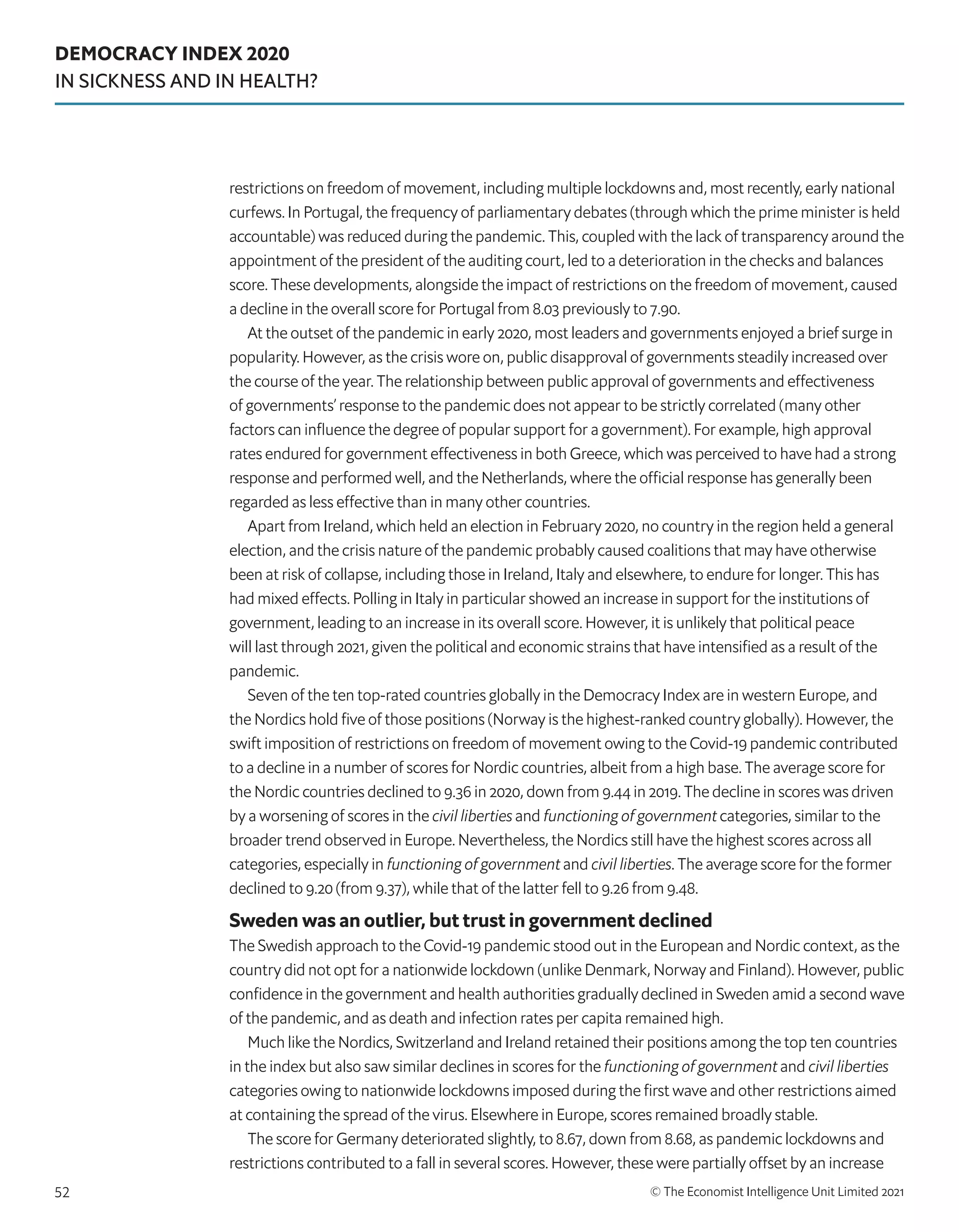 DEMOCRACY INDEX 2020
IN SICKNESS AND IN HEALTH?
© The Economist Intelligence Unit Limited 2021
52
restrictions on freedom of movement, including multiple lockdowns and, most recently, early national
curfews. In Portugal, the frequency of parliamentary debates (through which the prime minister is held
accountable) was reduced during the pandemic. This, coupled with the lack of transparency around the
appointment of the president of the auditing court, led to a deterioration in the checks and balances
score. These developments, alongside the impact of restrictions on the freedom of movement, caused
a decline in the overall score for Portugal from 8.03 previously to 7.90.
At the outset of the pandemic in early 2020, most leaders and governments enjoyed a brief surge in
popularity. However, as the crisis wore on, public disapproval of governments steadily increased over
the course of the year. The relationship between public approval of governments and effectiveness
of governments’ response to the pandemic does not appear to be strictly correlated (many other
factors can influence the degree of popular support for a government). For example, high approval
rates endured for government effectiveness in both Greece, which was perceived to have had a strong
response and performed well, and the Netherlands, where the official response has generally been
regarded as less effective than in many other countries.
Apart from Ireland, which held an election in February 2020, no country in the region held a general
election, and the crisis nature of the pandemic probably caused coalitions that may have otherwise
been at risk of collapse, including those in Ireland, Italy and elsewhere, to endure for longer. This has
had mixed effects. Polling in Italy in particular showed an increase in support for the institutions of
government, leading to an increase in its overall score. However, it is unlikely that political peace
will last through 2021, given the political and economic strains that have intensified as a result of the
pandemic.
Seven of the ten top-rated countries globally in the Democracy Index are in western Europe, and
the Nordics hold five of those positions (Norway is the highest-ranked country globally). However, the
swift imposition of restrictions on freedom of movement owing to the Covid-19 pandemic contributed
to a decline in a number of scores for Nordic countries, albeit from a high base. The average score for
the Nordic countries declined to 9.36 in 2020, down from 9.44 in 2019. The decline in scores was driven
by a worsening of scores in the civil liberties and functioning of government categories, similar to the
broader trend observed in Europe. Nevertheless, the Nordics still have the highest scores across all
categories, especially in functioning of government and civil liberties. The average score for the former
declined to 9.20 (from 9.37), while that of the latter fell to 9.26 from 9.48.
Sweden was an outlier, but trust in government declined
The Swedish approach to the Covid-19 pandemic stood out in the European and Nordic context, as the
country did not opt for a nationwide lockdown (unlike Denmark, Norway and Finland). However, public
confidence in the government and health authorities gradually declined in Sweden amid a second wave
of the pandemic, and as death and infection rates per capita remained high.
Much like the Nordics, Switzerland and Ireland retained their positions among the top ten countries
in the index but also saw similar declines in scores for the functioning of government and civil liberties
categories owing to nationwide lockdowns imposed during the first wave and other restrictions aimed
at containing the spread of the virus. Elsewhere in Europe, scores remained broadly stable.
The score for Germany deteriorated slightly, to 8.67, down from 8.68, as pandemic lockdowns and
restrictions contributed to a fall in several scores. However, these were partially offset by an increase
 