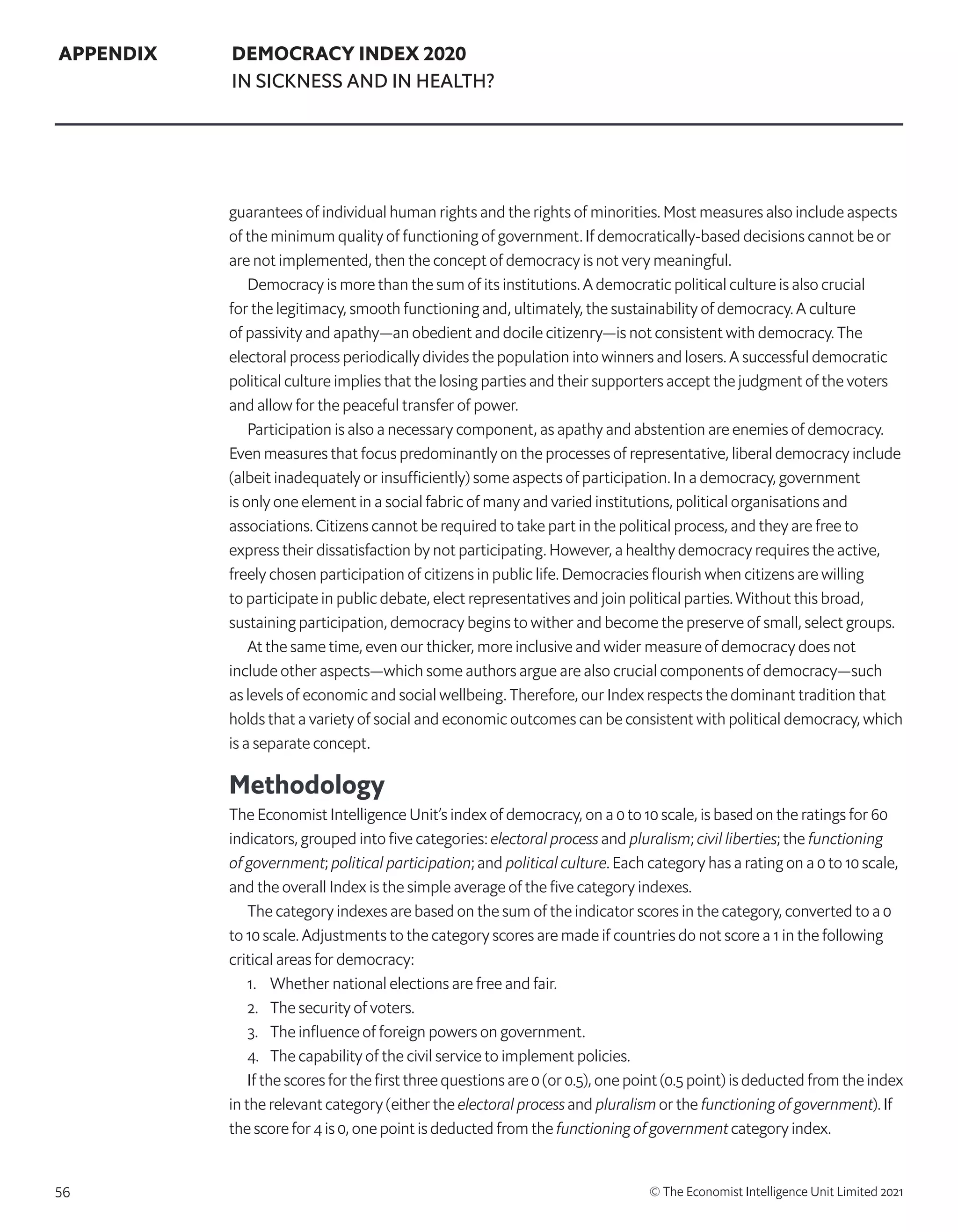 56 © The Economist Intelligence Unit Limited 2021
APPENDIX DEMOCRACY INDEX 2020
IN SICKNESS AND IN HEALTH?
guarantees of individual human rights and the rights of minorities. Most measures also include aspects
of the minimum quality of functioning of government. If democratically-based decisions cannot be or
are not implemented, then the concept of democracy is not very meaningful.
Democracy is more than the sum of its institutions. A democratic political culture is also crucial
for the legitimacy, smooth functioning and, ultimately, the sustainability of democracy. A culture
of passivity and apathy—an obedient and docile citizenry—is not consistent with democracy. The
electoral process periodically divides the population into winners and losers. A successful democratic
political culture implies that the losing parties and their supporters accept the judgment of the voters
and allow for the peaceful transfer of power.
Participation is also a necessary component, as apathy and abstention are enemies of democracy.
Even measures that focus predominantly on the processes of representative, liberal democracy include
(albeit inadequately or insufficiently) some aspects of participation. In a democracy, government
is only one element in a social fabric of many and varied institutions, political organisations and
associations. Citizens cannot be required to take part in the political process, and they are free to
express their dissatisfaction by not participating. However, a healthy democracy requires the active,
freely chosen participation of citizens in public life. Democracies flourish when citizens are willing
to participate in public debate, elect representatives and join political parties. Without this broad,
sustaining participation, democracy begins to wither and become the preserve of small, select groups.
At the same time, even our thicker, more inclusive and wider measure of democracy does not
include other aspects—which some authors argue are also crucial components of democracy—such
as levels of economic and social wellbeing. Therefore, our Index respects the dominant tradition that
holds that a variety of social and economic outcomes can be consistent with political democracy, which
is a separate concept.
Methodology
The Economist Intelligence Unit’s index of democracy, on a 0 to 10 scale, is based on the ratings for 60
indicators, grouped into five categories: electoral process and pluralism; civil liberties; the functioning
of government; political participation; and political culture. Each category has a rating on a 0 to 10 scale,
and the overall Index is the simple average of the five category indexes.
The category indexes are based on the sum of the indicator scores in the category, converted to a 0
to 10 scale. Adjustments to the category scores are made if countries do not score a 1 in the following
critical areas for democracy:
1. 	 Whether national elections are free and fair.
2. 	 The security of voters.
3. 	 The influence of foreign powers on government.
4. 	 The capability of the civil service to implement policies.
If the scores for the first three questions are 0 (or 0.5), one point (0.5 point) is deducted from the index
in the relevant category (either the electoral process and pluralism or the functioning of government). If
the score for 4 is 0, one point is deducted from the functioning of government category index.
 