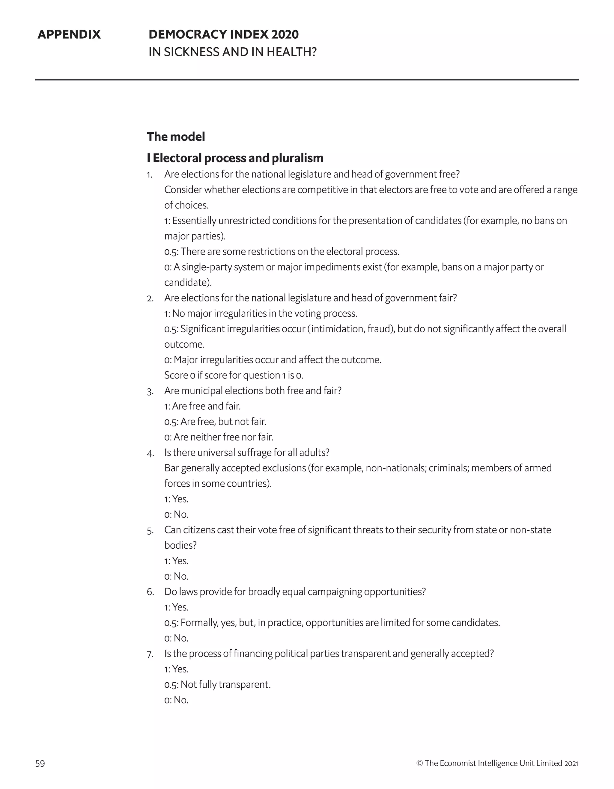 59 © The Economist Intelligence Unit Limited 2021
APPENDIX DEMOCRACY INDEX 2020
IN SICKNESS AND IN HEALTH?
The model
I Electoral process and pluralism
1. 	 Are elections for the national legislature and head of government free?
	 Consider whether elections are competitive in that electors are free to vote and are offered a range
of choices.
	 1: Essentially unrestricted conditions for the presentation of candidates (for example, no bans on
major parties).
	 0.5: There are some restrictions on the electoral process.
	 0: A single-party system or major impediments exist (for example, bans on a major party or
candidate).
2. 	 Are elections for the national legislature and head of government fair?
	 1: No major irregularities in the voting process.
	 0.5: Significant irregularities occur (intimidation, fraud), but do not significantly affect the overall
outcome.
	 0: Major irregularities occur and affect the outcome.
	 Score 0 if score for question 1 is 0.
3. 	 Are municipal elections both free and fair?
	 1: Are free and fair.
	 0.5: Are free, but not fair.
	 0: Are neither free nor fair.
4. 	 Is there universal suffrage for all adults?
	 Bar generally accepted exclusions (for example, non-nationals; criminals; members of armed
forces in some countries).
	 1: Yes.
	 0: No.
5. 	 Can citizens cast their vote free of significant threats to their security from state or non-state
bodies?
	 1: Yes.
	 0: No.
6. 	 Do laws provide for broadly equal campaigning opportunities?
	 1: Yes.
	 0.5: Formally, yes, but, in practice, opportunities are limited for some candidates.
	 0: No.
7. 	 Is the process of financing political parties transparent and generally accepted?
	 1: Yes.
	 0.5: Not fully transparent.
	 0: No.
 