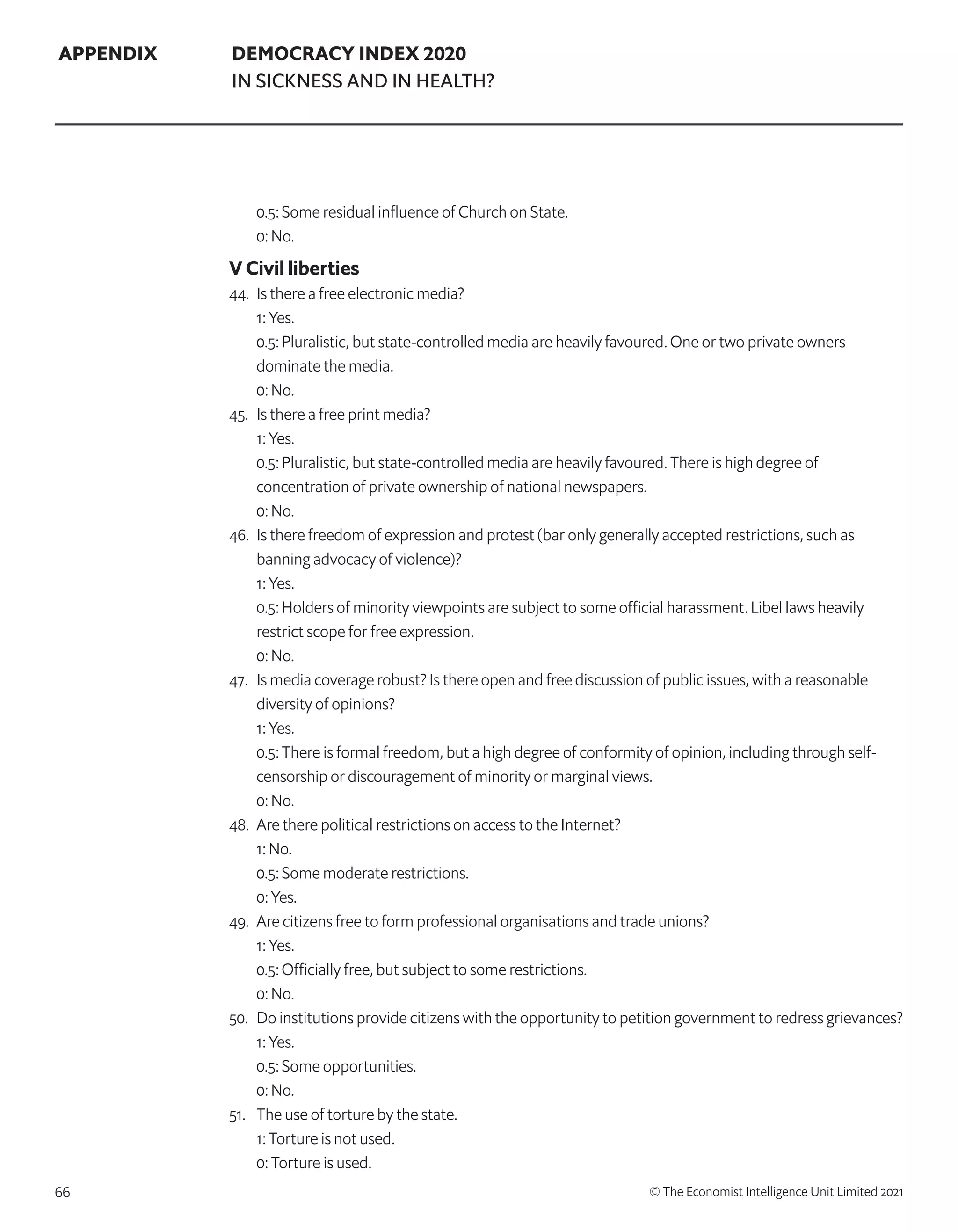 66 © The Economist Intelligence Unit Limited 2021
APPENDIX DEMOCRACY INDEX 2020
IN SICKNESS AND IN HEALTH?
	 0.5: Some residual influence of Church on State.
	 0: No.
V Civil liberties
44. 	Is there a free electronic media?
	 1: Yes.
	 0.5: Pluralistic, but state-controlled media are heavily favoured. One or two private owners
dominate the media.
	 0: No.
45. 	Is there a free print media?
	 1: Yes.
	 0.5: Pluralistic, but state-controlled media are heavily favoured. There is high degree of
concentration of private ownership of national newspapers.
	 0: No.
46. 	Is there freedom of expression and protest (bar only generally accepted restrictions, such as
banning advocacy of violence)?
	 1: Yes.
	 0.5: Holders of minority viewpoints are subject to some official harassment. Libel laws heavily
restrict scope for free expression.
	 0: No.
47. 	 Is media coverage robust? Is there open and free discussion of public issues, with a reasonable
diversity of opinions?
	 1: Yes.
	 0.5: There is formal freedom, but a high degree of conformity of opinion, including through self-
censorship or discouragement of minority or marginal views.
	 0: No.
48. 	Are there political restrictions on access to the Internet?
	 1: No.
	 0.5: Some moderate restrictions.
	 0: Yes.
49. 	Are citizens free to form professional organisations and trade unions?
	 1: Yes.
	 0.5: Officially free, but subject to some restrictions.
	 0: No.
50. 	 Do institutions provide citizens with the opportunity to petition government to redress grievances?
	 1: Yes.
	 0.5: Some opportunities.
	 0: No.
51. 	 The use of torture by the state.
	 1: Torture is not used.
	 0: Torture is used.
 