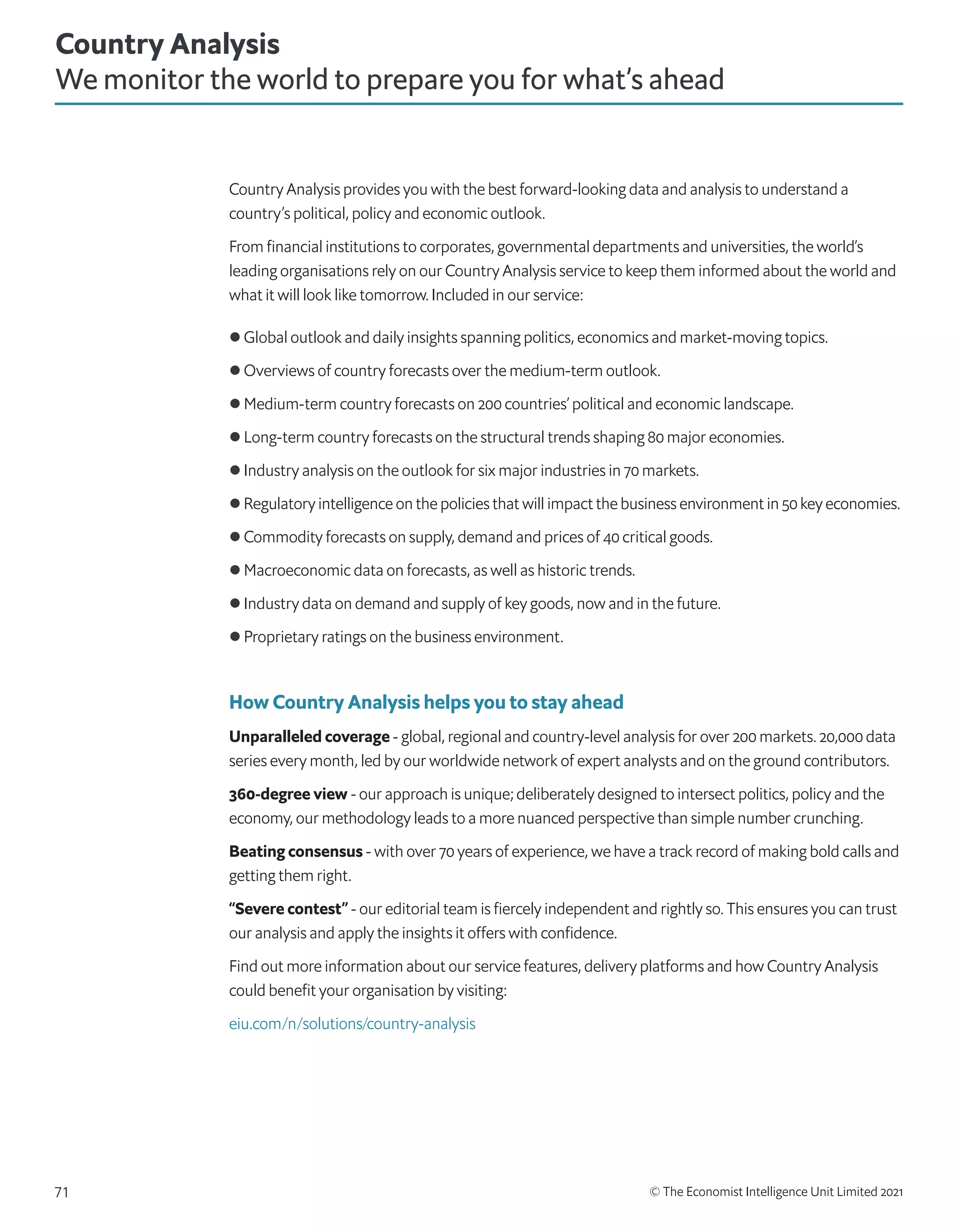 © The Economist Intelligence Unit Limited 2021
71
Country Analysis provides you with the best forward-looking data and analysis to understand a
country’s political, policy and economic outlook.
From financial institutions to corporates, governmental departments and universities, the world’s
leading organisations rely on our Country Analysis service to keep them informed about the world and
what it will look like tomorrow. Included in our service:
l Global outlook and daily insights spanning politics, economics and market-moving topics.
l Overviews of country forecasts over the medium-term outlook.
l Medium-term country forecasts on 200 countries’ political and economic landscape.
l Long-term country forecasts on the structural trends shaping 80 major economies.
l Industry analysis on the outlook for six major industries in 70 markets.
l Regulatory intelligence on the policies that will impact the business environment in 50 key economies.
l Commodity forecasts on supply, demand and prices of 40 critical goods.
l Macroeconomic data on forecasts, as well as historic trends.
l Industry data on demand and supply of key goods, now and in the future.
l Proprietary ratings on the business environment.
How Country Analysis helps you to stay ahead
Unparalleled coverage - global, regional and country-level analysis for over 200 markets. 20,000 data
series every month, led by our worldwide network of expert analysts and on the ground contributors.
360-degree view - our approach is unique; deliberately designed to intersect politics, policy and the
economy, our methodology leads to a more nuanced perspective than simple number crunching.
Beating consensus - with over 70 years of experience, we have a track record of making bold calls and
getting them right.
“Severe contest” - our editorial team is fiercely independent and rightly so. This ensures you can trust
our analysis and apply the insights it offers with confidence.
Find out more information about our service features, delivery platforms and how Country Analysis
could benefit your organisation by visiting:
eiu.com/n/solutions/country-analysis
Country Analysis
We monitor the world to prepare you for what’s ahead
 
