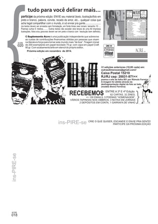 018 
participe da próxima edição: ENVIE seu material (texto, ilustração/foto em 
preto e branco, palavra, convite, recado de amor, etc... qualquer coisa que 
acha legal compartilhar com o mundo, é só enviar pra gente........................ 
(os textos devem ser enviados sem formatação, em fonte times new romam, tamanho 10 .... 
Poemas curtos E médios......... Outros textos não exceder dois terços de uma A4 impressa 
ilustrações, fotos e/ou gravuras devem ser em preto e branco com resolução bem definido). 
O Suplemento Acre é uma publicação independente que sobrevive 
as custas de contribuições financeiras obtidas por pessoas que visam 
na literatura força para tornar este mundo mais “de boa”. Tiragem inicial 
de 200 exemplares em papel reciclado 75 gr, com capa em papel Craft 
90 gr. Com acabamento/arte em stencil do próprio editor. 
Próxima edição em novembro de 2014. 
ins-PIRE-se 
ins-PIRE-se 
LEI DE 
INCENTIVO 
À POESIA 
//// edições anteriores (10,00 cada) em: 
outrasdimensoes@gmail.com// 
Caixa Postal 15210 
RJ/RJ cep: 20031-971<< 
poema e arte da folha 001 por Rômulo Ferreira 
A imagem foi obtida através da 
desfragmentação digital da foto ao lado 
(modelo Breno Ferreira): 
CRIE O QUE QUISER, ESCANEIE E ENVIE PRA GENTE! 
PARTICIPE DA PRÓXIMA EDIÇÃO 
020 
tudo para você delirar mais... 
RECEBEMOS ENTRE A 3ª E 4ª Edição 
62 CARTAS, 32 ZINES, 
+/- 100 EMAILS, 5 POEMAS “HOMENAGEM”, 
VÁRIOS TAPINHAS NOS OMBROS, 3 NOTAS EM JORNAIS 
2 DEPÓSITOS EM CONTA, 1 GARRAFA DE VINHO 
 