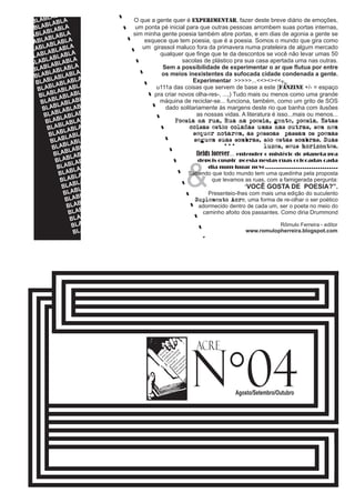 O que a gente quer é experimentar, fazer deste breve diário de emoções, 
um ponta pé inicial para que outras pessoas arrombem suas portas internas, 
sim minha gente poesia também abre portas, e em dias de agonia a gente se 
esquece que tem poesia, que é a poesia. Somos o mundo que gira como 
um girassol maluco fora da primavera numa prateleira de algum mercado 
qualquer que finge que te da descontos se você não levar umas 50 
sacolas de plástico pra sua casa apertada uma nas outras. 
Sem a possibilidade de experimentar o ar que flutua por entre 
os meios inexistentes da sufocada cidade condenada a gente. 
Experimentar >>>>>...<<><><< 
u111a das coisas que servem de base a este {fanzine +/- = espaço 
pra criar novos olha-res-, ...,) Tudo mais ou menos como uma grande 
máquina de reciclar-se... funciona, também, como um grito de SOS 
dado solitariamente às margens deste rio que banha com ilusões 
as nossas vidas. A literatura é isso...mais ou menos... 
Poesia na rua, Rua na poesia, gente, poesia. Estas 
coisas estão coladas umas nas outras, sem nem 
sequer notarem, as pessoas passam os poemas 
seguem suas sombras, são estas sombras. Suas 
luzes, seus horizontes. 
... 
fields forever... entender o mistério do planeta pra 
depois cuspir poesia nestas ruas colocadas cada 
n°ACRE 
04 Agosto/Setembro/Outubro 
& 
dia num lugar novo................................. 
Sabendo que todo mundo tem uma quedinha pela proposta 
que levamos as ruas, com a famigerada pergunta: 
“VOCÊ GOSTA DE POESIA?”. 
Presenteio-lhes com mais uma edição do suculento 
Suplemento Acre, uma forma de re-olhar o ser poético 
adormecido dentro de cada um, ser o poeta no meio do 
caminho afoito dos passantes. Como diria Drummond 
Rômulo Ferreira - editor 
www.romulopherreira.blogspot.com 
BLABLABLABLA 
BLABLABLABLA 
BLABLABLABLA 
BLABLABLABLA 
BLABLABLABLA 
BLABLABLABLA 
BLABLABLABLA 
BLABLABLABLA 
BLABLABLABLA 
BLABLABLABLA 
BLABLABLABLA 
BLABLABLABLA 
BLABLABLABLA 
BLABLABLABLA 
BLABLABLABLA 
BLABLABLABLA 
BLABLABLABLA 
BLABLABLABLA 
BLABLABLABLA 
BLABLABLABLA 
BLABLABLABLA 
BLABLABLABLA 
BLABLABLABLA 
BLABLABLABLA 
BLABLABLABLA 
BLABLABLABLA 
BLABLABLABLA 
BLABLABLABLA 
BLABLABLABLA 
BLABLABLABLA 
BLABLABLABLA 
BLABLABLABLA 
BLABLABLABLA 
<< 
