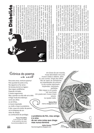Crônica do poema 
21 de outubro de 2009, 
7h da manhã ou da noite. 
buscandoaraiz@gmail.com 
Paçoca Psicodélica 
Para este amor, nenhum poema! 
Pois quando há canto e lira, 
Na cegueira se faz verso - 
De laranja da terra e lagoas - 
Que ergue cordilheiras 
Expande miríades 
E evolui organismos. 
Mas, quando na vida ode vai a ódio 
O fogo muda de endereço: 
corre aos olhos 
ou às linhas, 
e é pura inquisição 
ou mofo e traça na prateleira. 
E daí, o que era motor de poema 
cai na desgraça de ser 
vetor de alergia 
ou combustível de pirofagia. 
não escri to 
naima.vida@gmail.com 
Naíma Silva 
fanzinemegafone.blogspot.com 
Abílio Dantas 
lá, nos cumes, longe dos olhos 
não se veem as rachaduras, 
as imperfeições da pintura. 
musa é dada a altares, altos. 
em ânsia de ser mexida, 
musa desvelada vira puta. 
Lá as musas repousam, 
impávidas, intocáveis, 
Não negue a um poeta, 
perfeitas. 
Um poeta sem musa é bem 
ser sua musa. 
ou quase nada. 
pouco, 
o problema do fim, meu amigo 
é a sina 
de ser uma coisa que chega 
mas nunca termina 
Um Diabolista 
Carl Solomon 
A perversidade sob todas as suas formas atrai 
aqueles que desejam uma nova realidade. A 
quintessência do mal se torna subitamente 
desejável porque você não aguenta mais os 
“Como vai?” e “O que é que há de novo?”. De todos os 
poetas, os perversos parecem os mais interessantes. 
Desligue a T.V.. Faça algo extravagante. Mergulhe numa 
banheira e fique lá por três horas, ou converse com um 
sujeito esquisito que você encontra na rua. Então você 
está a caminho daquilo que certos escritores chamam 
de o maravilhoso. O fim da demência, um quarto de 
reclusão só para você ou uma camisa de força toda sua. 
E isto porque você queria mudar o curso das coisas e 
tornar belo o que era feio. Tal alquimia não é 
certamente um pretexto e não se limita a um só 
escritor. É um território onde qualquer indivíduo 
ousado pode penetrar. Ela existe há séculos. E, como diz 
Lautréamont, o insólito se encontra no banal. O extraordinário deve ser descoberto 
onde você está. Eu não posso me livrar do fascínio desta visão da vida, a brilhante visão 
laranja oposta à visão cinza. É muito, mais que um hobby. 
trouxa para os nativos curiosos. É quase o equivalente de uma religião. Eu prefiro 
Eu vou inventar um sonho que nunca minha casa, minha imaginação e meus 
sonhei e você pode estudar o seu sonhos. É como se o mundo real fosse um 
significado. Estava sentado numa praia; um hospício e o mundo irreal um super-cachorro 
se aproximou e lambeu minha hospício... Para aqueles que ficaram loucos 
perna; um cara gordo passou; queria jogar no manicômio exterior e foram colocados 
bola. Parece que nos jogamos bola durante neste vazio exterior. É um lugar onde se põe 
anos. E então o sonho acabou. Que sonho aqueles que não sabem que são loucos. Os 
estúpido! Ás vezes o diabolista se que sabem que são doentes estão fora 
arrepende de seus pecados contra a consultando psiquiatras. Pilgrim é o tipo de 
natureza e sonha com deuses ou com a lugar que você pode deixar se disser a data 
realidade. Mas a realidade continua de hoje e o nome do presidente. Quando 
tediosa. Quem pode entender minha você sai é decepcionante... É como se 
estranha natureza. Minha paixão pelo estivesse deixado o Manicômio dos Doidos 
absurdo e pelo extravagante. Eu só vivo e entrado no Manicômio dos Normais. 
graças a estas coisas. Eu viajei e para mim Uma vez que você atingiu esta dimensão, 
viajar é decepcionante. Onde quer que você tudo fica difícil de descrever. É como 
vá será sempre um turista, quer dizer, um escutar o inaudível... Ver o invisível. 
 