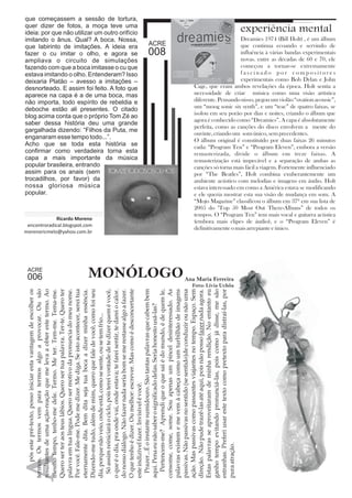 que começassem a sessão de tortura, 
quer dizer de fotos, a moça teve uma 
ideia: por que não utilizar um outro orifício 
imitando o ânus. Qual? A boca. Nossa, 
que labirinto de imitações. A ideia era 
fazer o cu imitar o olho, e agora se 
ampliava o circuito de simulações 
fazendo com que a boca imitasse o cu que 
estava imitando o olho. Entenderam? Isso 
deixaria Platão – avesso a imitações – 
desnorteado. E assim foi feito. A foto que 
aparece na capa é a de uma boca, mas 
não importa, todo espírito de rebeldia e 
deboche estão ali presentes. O citado 
blog acima conta que o próprio Tom Zé ao 
saber dessa história deu uma grande 
gargalhada dizendo: “Filhos da Puta, me 
enganaram esse tempo todo...”. 
Acho que se toda esta história se 
confirmar como verdadeira torna esta 
capa a mais importante da música 
popular brasileira, entrando 
assim para os anais (sem 
trocadilhos, por favor) da 
nossa gloriosa música 
popular. 
termos. Os termos vem para termos algo a provocar. Ou são 
resultantes de uma ação-reação que me leva a obter este termo. Ao 
mesmo tempo, tenho-me dele. Termo. Me ter. Tem-me. Tema-me. 
Quero ser ter aos teus lábios. Quero ser tua palavra. Ter-te. Quero ter 
palavra em tua língua. Quero ser motivo da pronuncia do meu nome. 
Por você. Fale-me. Pode me dizer. Me diga. Se isto acontecer, serei tua 
eternamente dita. Bem dita seja tua boca a dizer minha essência. 
Dizendo-me tudo, além de mim, quero que fale de você, como foi seu 
dia, porque não veio, onde está, como se sente, ou se tem frio... 
Só assim reiniciará o ciclo, pois terei vontade de te dizer quem é você, 
o que é o dia, pra onde vai, onde estava; te farei sentir, te darei o calor. 
do nosso diálogo. Não fazer nada seria bom se me restasse algo a fazer. 
O que tenho é dizer. Ou melhor: escrever. Mas como é desconcertante 
este indizível fazer. Invisível é você. 
Prazer...É o instante sumidouro. São tantas palavras que cabem bem 
aqui. Pena eu não saber o significado delas. Seria honesto usá-las? 
Pertencem-me? Aprendi que o que sai é do mundo, é de quem le, 
consome, come, some. Sou apenas um pincel desinteressado. As 
palavras existem e me vem à cabeça como um turbilhão de imagens 
passivas. Não passivas no sentido (se sentido)de conduzir ou não uma 
ação. Mas passivas como passantes viajantes no tempo. Espaço. Sem 
direção. Não pude trazê-las até aqui, pois não posso fazer nada agora. 
Estas palavras se aproveitaram de minha rendição. No entanto eu 
ganho tempo evitando pronunciá-las, pois como já disse, me são 
estranhas. Preferi usar este texto como pretexto para distraí-las, por 
pura atração. MONÓLOGOAna Maria Ferreira 
A pós este pré-texto, posso iniciar esta vantagem de escolher os 
Foto: Lívia Uchôa 
006 
Ricardo Moreno 
encontroradical.blogspot.com 
morenoricmelo@yahoo.com.br 
008 
experiência mental 
1974 Bill Holt) 
Dreamies ( , é um álbum 
que continua ecoando e servindo de 
influência à várias bandas experimentais 
novas. entre as décadas de 60 e 70, ele 
começou a tornar-se extremamente 
f a s c i n a d o p o r c omp o s i t o r e s 
experimentais como Bob Dylan e John 
Cage, que eram ambos revelações da época. Holt sentia a 
necessidade de criar música como uma visão artística 
diferente. Pensando nisso, pegou um violão “ovation acousic”, 
um “moog sonic six synth”, e um “teac” de quatro faixas, se 
isolou em seu porão por dias e noites, criando o álbum que 
agora é conhecido como “Dreamies”. A capa é absolutamente 
perfeita, como as canções do disco envolvem a mente do 
ouvinte, criando um som único, sem precedentes. 
O álbum original é constituído por duas faixas 26 minutos 
cada: “Program Ten” e “Program Eleven”, embora a versão 
remasterizada, divide o álbum em treze faixas. A 
remasterização está impecável e a separação de ambas as 
canções só torna mais fácil a viagem. Fortemente influenciado 
por “The Beatles”, Holt combina exuberantemente um 
ambiente acústico com melodias e imagens em áudio. Holt 
estava interessado em como a América estava se modificando 
e ele queria mostrar esta sua visão de mudança em som. A 
“Mojo Magazine” classificou o álbum em 37º em sua lista de 
2005 do "Top 50 Most Out There-Álbuns” de todos os 
tempos. O “Program Ten” tem mais vocal e guitarra acústica 
(embora mais clipes de áudio), e o “Program Eleven” é 
definitivamente o mais arrepiante e único. 
 