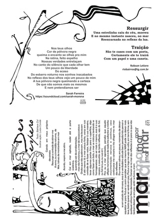 Des espero 
Caindo em meus próprios 
mar marmmaarr 
mar mar 
mar 
devaneios 
Ressurge a vontade de atirar-me 
A esmo, ou a imensidão noturna, de 
Mar, talvez de montanhas em mar 
Acordo, respiro e me atiro. 
Caí em mar agitado, nadei até a parte 
oceânica, 
querendo sair da arrebentação, 
mas não funcionou, o mar de ressaca estava 
Ondas que não quebravam , mas me levavam 
E até mesmo lá o mar estava forte, voraz em sua 
vontade de se fazer notar, festejar à sua maneira, 
levar algumas partes frias para a superfície, algo 
como fazer um bolo, o mar se mistura tentando se 
homogeneizar, não ser mais o mesmo, essa é a sua 
ressaca, a exaustão de tanta reflexão, seja do Sol, 
ou Sol na Lua, ou sua só-l. 
Fico eu e mar agoniados, percebo que aquela 
aflição me tomava e de nada iria adiantar a minha 
movimentação nervosa e contínua, caso 
continuasse me cansaria e iria afogar-me no mar 
das reflexões. 
Pus-me em calma, em pausa, momento de deixar-se 
em estado de nirvana, essa é a verdadeira atitude bem pensada/não pensar e 
aquietar-se para flutuar e assim perceber que este mesmo MAR pode me deixar mais 
leve, basta querer ser-sendo em paz. Flutuo e logo me vejo de volta, em terra firme, sem 
qualquer esforço físico demasiado. Cansar-se no das reflexões é só para os que não 
tentam deixar-se em paz, sentir-se livre e, só em 
Uma estrelinha caiu do céu, morreu 
E no mesmo instante nasceu, no mar 
Ressurgir 
Reencarnada no reflexo da lua. 
queima o encanto se olhas pra mim 
Não te cases com um poeta, 
Cor de pólvora negra 
Com um papel e uma caneta. 
Traição 
riobairros@ig.com.br 
Certamente ele te trairá 
Robson Letiere 
Nos teus olhos 
No canto do silêncio que cada olhar tem 
Na retina, feito espelho 
Nossas verdades entrelaçam 
Um pouco da liberdade 
Do esbarro noturno nos sonhos inacabados 
No reflexo dos teus olhos vejo um pouco de mim 
Do acaso 
A tua pólvora negra queimando a certeza 
De que não somos mais os mesmos 
E nem pretendíamos ser 
https://soundcloud.com/sarah-morena 
Sarah Ferreira 
ACRE 011 
ACRE 
009 
Texto: Bárbara Zul 
Ilustrar-ação: Luiza Condé 
mar 
 