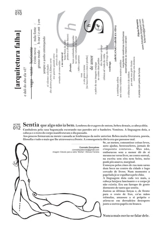 h 
e S 
(visto novo ; nula fonte : 
grosso modo , h our i z ont ) em 
dos destros portes á flâmea sorte 
sempre o sonho entretesendo 
só silentes solicitudes 
(aBrIGANdO o aBrIR dA vIDA) 
de amor 
h 
e S 
no centro dum jardim 
o palor de sua imagem conjuga 
this Summer springs 
and brings the brink 
ctônica ad vinda da vinha 
verdruga 
narguilando essências sudoríparas 
a c e n t r í t e p a e s fera 
aos vizires vizinhos noutros prédios 
assemelhando ao mesmo o sémem 
o silênciócio é de ninhos 
estilinlonga esta distância 
por onde meu glob~Ocular 
www.fotoalgia.blogspot.com 
e preda com pedra de funda 
através das veias 
nos quartos quando entra 
beija-flores de vidro 
prontos a (flor nas fauces) 
e no carnaval 
ornadas de esmeraldas 
luzes sonilundas apregoadas 
no ventre vertente de néctar 
floradas 
: rubis e quartzos 
[no lusco-fusco o cinza é prenhe] 
o céu geme e treme 
rosa 
[arquitetura falha] 
e dali do alto ela vê? 
vago vasto horizonte 
Flávio Ferreira 
flcferreira@gmail.com 
ACRE 010 
ACRE 
012 Sentia que algo não ia bem. Lembrou do exagero de ontem, bebeu demais, a cabeça dóia. 
Cambaleou pela casa bagunçada escorando nas paredes até o banheiro. Vomitou. A linguagem doía, a 
cabeça e o resto do corpo manifestavam o dia passado. 
Aos poucos formavam na mente cansada as lembranças da noite anterior. Bebeu muita literatura, poesia, 
filosofia e tudo o mais que lhe atravessava a frente. A consequencia óbvia era que passasse mal. 
Se, ao menos, consumisse coisas leves, 
auto ajudas, bestesseleres, jornais de 
cinquenta centavos... Mas não, 
emburacou sem a menor dó de si 
mesmo no verso livre, no conto surreal, 
na escrita sem eira nem beira, meio 
punk pós anarco, marginal. 
Começou pelos zines de rua num sarau 
dum beco no centro da cidade e logo 
cercado de livros. Num momento a 
papelada já se espalhava pelo chão. 
A linguagem doía cada vez mais, a 
cabeça latejava lancinante e o corpo já 
não existia. Era um farrapo de gente 
dormente de tanto que sentiu. 
Juntou as últimas forças e, de frente 
para o cesto de lixo, co’as mãos 
trêmulas, amassou a si próprio e 
atirou-se em derradeiro desespero 
junto a outros papéis em branco. 
Nunca mais ouviu-se falar dele. 
Conrado Gonçalves 
conradopalavras@gmail.com 
imagem: Estudo para a série “Mulher”, Rômulo Ferreira 
 