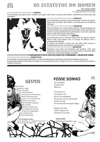 OS ESTATUTOS DO HOMEM 
Texto: Thiago de Mello 
ilustrar-ação:Rômulo Ferreira 
(montagem sobre foto de Lívia Uchôa) 
>>>>>>>>>>>>>>>>>>>>>>>>>>>ARTIGO I 
Fica decretado que agora vale a verdade, que agora vale a vida, e que de mãos dadas, trabalharemos todos pela vida 
verdadeira . . . 
GESTOS 
>>>>>>>>>>>>>>>>>>>>>>>>>>>ARTIGO II 
Fica decretado que todos os dias da semana, inclusive as terças-feiras 
mais cinzentas, têm direito a converter-se em manhãs de 
domingo . . . 
>>>>>>>>>>>>>>>>>>>>>>>>>>>ARTIGO III 
Fica decretado que, a partir deste instante, haverá girassóis em 
todas as janelas, que os girassóis terão direito a abrir-se dentro da 
sombra; e que as janelas devem permanecer, o dia inteiro, abertas 
para o verde onde cresce a esperança . . . 
>>>>>>>>>>>>>>>>>>>>>>>>>>>ARTIGO V 
Fica decretado que os homens estão livres do jugo da mentira. 
Nunca mais será preciso usar a couraça do silêncio nem a 
armadura das palavras. 
O homem se sentará à mesa com seu olhar limpo porque a 
verdade passará a ser servida antes da sobremesa. 
>>>>>>>>>>>>>>>>>>>>>>>>>>ARTIGO XII 
Decreta-se que nada será obrigado nem proibido. Tudo será 
permitido, inclusive brincar com os rinocerontes e caminhar pelas 
tardes com uma imensa begônia na lapela. 
>>>>>>>>>>>>>>>>>>Parágrafo Único: Só uma coisa fica proibida : amar sem amor. 
>>>>>>>>>>>>>>>>>>>>>>>>ARTIGO FINAL 
Fica proibido o uso da palavra liberdade, a qual será suprimida dos dicionários do pântano enganoso das bocas. 
A partir deste instante a liberdade será algo vivo e transparente como um fogo ou um rio, e a sua morada será sempre o 
coração do homem. 
015 
FOSSE SONHO 
Céu azulejado 
Inaugurando 
Nova era. 
Um cão de rua 
Uivou para a lua 
Numa fria madrugada 
Ela escutou e ficou apaixonada 
Felizes eles vão 
Se encontrando em poças d'água 
Jogavam de noite 
A bola ninguém via 
Chutaram a lua cheia 
Giovani Baffô 
lacrimoletrada.wordpress.com 
Meu silêncio 
transpira a nudez 
de uma sílaba, 
o caule da palavra 
e um poço de reminiscências. 
Minhas mãos procuram 
Pousar num ninho de letras 
E fazer os rascunhos 
Nos embriões da agonia. 
Meu silêncio 
desliza nos gestos das 
correntezas do amanhã 
do peso da imagina(ção) 
e dos labirintos de 
minhas lembranças. 
Luiz Fernandes da Silva 
Rua Dr. José Maia, 31 - Cidade do Funcionário – 1 
João Pessoa/Paraíba 58087-100 
 