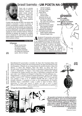 UM POETA NA ORALIDADE 
ACRE 016 
texto: Beatriz Azevedo 
ilustrar-ação: OPUS OPERA Acervo Ameopoema 
EROS 
U 
RBANO 
Opusilânime||O governador é membro da Opus Dei Cacetada,||Opus Dei 
Spray de Pimenta,||Opus Dei Tiro de Borracha||e da Opus Dei Bomba de Gás 
Lacrimogêneo. ||Depois de seu impeachment ele poderia fundar a Opus Dei 
Motivo, || Opus Dei chilique, Opus Dei Mole, ou Opus Dei Azar. 
De todo modo, você já Opus Deu, Chuchu. || OpuSalmo: É Opus Dando que se 
recebe || OpuSamba: || chegou a hora dessa gente diferenciada vândala 
e cheiradora de vinagre mostrar seu valor || Opusalada a pergunta que não 
quer calar: voce é Pimenta ou Vinagre? || Opus Day || Se hay gobierno, soy…. 
Impeachment! || Já deu, picolé de chuchu OpuScience agora é a PP "polícia 
pacífica" contra o VVV "violentos vândalos de vinagre" PP x VVV de que lado 
voce samba? || Opu S. O. S. EXISTE PAVOR EM SP || Opus Ó pus 
Geraldo Alckmin: || pergunta aí como se diz impeachment em Francês. 
Haddad: larga o camembert e pega o avião! || Aqui tá Russo, Mano. 
Opuscúlo || Será que agora a mídia vai dar a cara a tapa? 
Olho por olho de jornalista: || quem é vândalo, os manifestantes ou a polícia? || 
* O p u s C o p a | | 
A Copa das Como fedem as ações..................................................... 
Só quando os homens se reúnem em praça 
pública há política, que é um acontecimento. 
Negociação de engravatados em gabinete é 
polícia (administração, gerência). Política é 
outra coisa, é gente OCUPANDO a rua. Toda 
política é ocupação. Ocupação que não leva 
a uma estabilidade. A posse contra a 
propriedade. 
Alexandre Nodari 
ACRE 014 
brasil barreto - 
girassóis 
trôpego 
visito as trilhas 
do seu jardim. 
onde piscam os insetos. 
galantes desejos 
do resto não sei ao certo. 
Neste mundo torto, 
fui ficando manco 
de tantos tropeços 
nas pedras expostas 
em restos de caminhos, 
quais, não os mereço. 
Jamais imaginei 
um ser completo 
De largos risos 
seios alvos 
Como a luz 
intenso brilho 
Reverso do teu cio 
Ao longe me seduz. 
Teu corpo, clara lua 
Teu rosto meu desvario 
Sutil silhueta anil 
Como as curvas exatas 
Das margens clamas 
Na fluidez desse rio, 
Afluente que deságua 
Em beleza semi-nua 
Pelas negras pálpebras 
Dessas longas ruas. 
Quem são os grandes 
poetas? São os indivíduos 
especiais, aqueles que 
captam nossas sombras, 
assombros e orientes. para 
citar alguns: Maiakovski, 
Pessoa, Pound, Torquato, 
Eliot, Camões, Agostinho 
Neto... 
A poesia, esta arte difícil de definir, que sempre está 
cantando e encantando o mundo, as pessoas, os 
sentidos, as percepções, os desejos, a vida e a morte. 
E os poetas são sempre pessoas que protagonizam 
encontros especiais. tem uma trajetória irrepreensível 
em termos de Brasil/Rio. poeta de rua, de estrada, de 
captação de nossos momentos históricos. Participou 
ativamente da geração das poesias em envelopes 
como na década de 70, assim também da onda da 
poesia marginal. Escrever para ele, é um ofício muito 
intimo e pessoal, confessa. década de 70 representou, para a poesia 
Abrasileira, o alargamento de um cânone. o discurso poético, enclausurado no livro 
e nas prateleiras da livraria, foi para as ruas. 
Ganhou bares, praças e pilotis de universidades. 
A poesia marginal foi o estouro da boiada. 
Performances, cartazes, livros em mimeógrafos, 
produção em larga escala. Mas como em geral 
acontece, a seleção natural veio em seguida. A 
quantidade buscando a qualidade. E, entre os que 
alcançaram o novo status, destaca-se Brasil Barreto. 
Salgado Maranhão 
Carlos Nobre 
S 
 