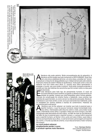 Aliteratura vai lhe revelar que tudo é possível no SER HUMANO. Quer ficar com uma única coletânea de livros, um único deus, acreditar em “ismos” 
e perpetuar a máquina de desigualdades que o telejornal bancado pelo sistema 
financeiro chama de ordem? Afaste-se da literatura. Você pode correr o risco de 
esbarrar num livro sobre seus olhos. E, quando seus olhos aprenderem a 
enxergar o mundo, seu sono pode ir embora. Você pode começara entender o 
sentido por trás das histórias da carochinha que lhe contam todos os dias para 
mantê-lo dormindo. 
Michael McClure, Bob 
Dylan e Allen Ginsberg 
(da esq. à dir.) literatura não pode salvá-lo. Muito provavelmente ela irá adoecê-lo. A 
xiste literatura para todo tipo de pensamento humano. E você vai 
Eencontrar literatura para mantê-lo na gaiola ou literatura para torná-lo um artesão de gaiolas. poesia que imita fotografias sobre rochas geladas, 
manuais de conservação do cinismo frente a catástrofe, meus amores nas 
estantes de supermercado, ou como vencer na vida sendo psicopata, literatura-anestesia 
é o que mais vende, e a dor, se é que você sente isso realmente, pode 
vir embalada por sonhos estéreis e teorias do conformismo. Histórias da 
carochinha para você dormir. 
Aespírito literatura que irá lhe adoecer vai mostrar que tudo é possível para o 
humano, e que há poucos humanos nessa humanidade toda. seus olhos, interessados pelo discurso sobre a visão, procurarão novas 
capas, entenderão outros olhos, e guiarão a ideia que move a língua. Sua fala, 
impregnada pela descoberta de seus olhos, vai falar de mais do que literatura. 
Vai falar do que é possível para o espírito humano, e, porque tudo é possível 
para o espírito humano, ao fechar o livro, junto com seus irmãos, suas mãos e 
pernas acompanharão seus olhos, e você se tornará o personagem principal de 
seu sonho, o mundo sua tela de cinema, e sua vida se tornará o maior romance 
de sucesso. 
ou você poderá adoecer 
simplesmente perder o sono 
Texto: Henrique Santos 
e produzir apenas mais literatura. 
www.pakkatto.blogspot.com 
imagem: Revista Mosh 
ACRE 017 
O poema abaixo nasceu de uma breve intervenção de rua, onde 
foi colocada uma máquina de escrever, alguns papéis em 
branco e uns livros, na rua, convidávamos as pessoas a 
participarem, escrevendo qualquer coisa... 
Largo do Machado, 11 de Abril 2014 
ACRE 019 
 