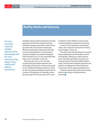 © The Economist Intelligence Unit Limited 201410
Mapping the cloud maturity curve
The fundamental five: What businesses must have in place to extract maximum value from the cloud
Reality checks and balances
Evangelical cloud-computing advocates once made
great play of the idea that companies and even
individual employees could swipe a credit card and
get started with a cloud service straight away.
While this carefree way of starting out with cloud
services attracted attention in the early days of
mainstream adoption and seeded the workplace
with enthusiastic users, it is not a good philosophy
today—and, in retrospect, it never was.
While easy start-up is a virtue, the most
successful corporate adopters approach cloud
technologies with the same seriousness they apply
to more traditional IT delivery mechanisms. As can
be seen with enterprise deployments by the likes of
Eurostar and Pitney Bowes, this typically involves
top-level support from the business and IT as well
as expertise and due diligence in procurement,
contract management, governance and security.
In short, if cloud computing is now business-
critical, then companies must treat their evolving
cloud strategy as critical, too.
They need a clear understanding of how and why
they are deploying cloud technologies and what
role they play in delivering on wider corporate
goals. They need organisational structures and
corporate cultures that optimise ROI and deliver
results. And they need a pragmatic approach to the
selection and deployment of technologies that
ensures those choices support good governance.
Companies that put these gears in place and get
them turning will gain a high-performance
business.
The most
successful
corporate
adopters
approach cloud
technologies with
the same
seriousness they
apply to more
traditional IT
delivery
mechanisms.
 