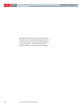 © The Economist Intelligence Unit Limited 201411
Mapping the cloud maturity curve
The fundamental five: What businesses must have in place to extract maximum value from the cloud
Whilst every effort has been taken to verify the accuracy of this
information, neither The Economist Intelligence Unit Ltd. nor the
sponsor of this report can accept any responsibility or liability
for reliance by any person on this white paper or any of the
information, opinions or conclusions set out in the white paper.
 