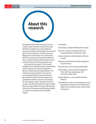 © The Economist Intelligence Unit Limited 20142
Mapping the cloud maturity curve
The fundamental five: What businesses must have in place to extract maximum value from the cloud
The fundamental five: What businesses must have
in place to extract maximum value from the cloud
identifies and explores the core foundational
elements of a mature cloud strategy. It is the central
piece in the first phase of a research programme,
Mapping the cloud maturity curve, sponsored by
IBM. The second phase will examine the degree to
which companies have put this foundation in place
and where they lie on the cloud maturity curve.
As the basis of this research, The Economist
Intelligence Unit solicited the views of eight leading
experts, based on their real-world experience.
We also reviewed relevant existing literature. The
findings and views expressed in this report do
not necessarily reflect the views of the sponsor.
We would like to thank all of the executives who
participated, whether on record or anonymously,
for their valuable insights. The author was Stuart
Lauchlan. Riva Richmond edited the report and Mike
Kenny was responsible for the layout. We would like
to thank all of the people who participated, whether
on record or anonymously, for their valuable
insights.
Contributors:
Ian Davidson, president of Pitney Bowes Europe
Kuan Hon, research consultant at the Cloud
Computing Project, University of London
Antoine de Kerviler, chief information officer of
Eurostar
David Jack, chief information officer at Hyperion
Insurance Group
Barry Jennings, senior associate at Bird & Bird
Richard Sykes, chairman of the Cloud Industry
Forum and former global group chief
information officer at ICI
Rebecca Wetteman, vice-president at Nucleus
Research
Leslie Willcocks, professor of technology, work and
globalisation and governor of the Information
Systems and Innovation Group, London School
of Economics
About this
research
 