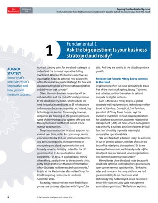 © The Economist Intelligence Unit Limited 20144
Mapping the cloud maturity curve
The fundamental five: What businesses must have in place to extract maximum value from the cloud
a
x
A critical starting point for any cloud strategy is to
understand the business imperative driving
investment. What are the business objectives an
organisation hopes to achieve? How do these fit
within the overall corporate strategy? And how will
cloud computing help a firm meet those objectives
and deliver on that strategy?
Often, the main business imperative will be
cost-reduction and the cost-efficiencies promised
by the cloud delivery model, which reduces the
need for capital expenditures on IT infrastructure
and resources because companies can, instead, buy
technology as a service. Increasingly, however,
companies are focusing on the greater agility and
speed of delivery that cloud systems offer and how
these systems can fuel the hot pursuit of new
revenue opportunities.
The primary motivation for cloud adoption has
evolved over time, notes Barry Jennings, senior
associate at Bird & Bird, an international law firm,
who advises companies and governments on
outsourcing and cloud implementations and
formerly served as industry co-lead for the UK
government on its G-Cloud national cloud
programme. “In 2010, it was basically a money-
driven thing, partly driven by the economic crisis,
partly driven by the fact that [chief information
officer] budgets had been cut by huge amounts,”
he said at the Westminster eForum Next Steps for
Cloud Computing conference in London in
September 2014.
But today, executives have more flexibility to
pursue core business objectives with “vigour”, he
said. And they are looking to the cloud to produce
growth.
Freedom fast forward: Pitney Bowes commits
to the cloud
Organisations often use cloud computing to break
free of the shackles of ageing, legacy IT systems
and to better position themselves to sell and
compete on digital platforms.
Such is the case at Pitney Bowes, a global
corporate mail-equipment and technology provider
based in Stamford, Connecticut. Ian Davidson,
president of Pitney Bowes Europe, says the
division’s investment in cloud-based applications
for salesforce automation, customer relationship
management (CRM) and field-service management
was primarily a business decision triggered by its IT
function’s inability to provide meaningful
comparative operational data.
“We were faced with a decision really: Do we invest
in our on-premise solution, with lots of cost in the
back office redesigning those systems? Or do we
leverage the investment we’d already made in [the
cloud] and have our sales and service organisations
on a common platform across Europe?”
Pitney Bowes chose the cloud route because it
could help optimise existing business practices and
open up new revenue opportunities. “By having
sales and service on the same platform, we had
greater visibility to our clients and what
technology they had deployed, so we have much
better life-cycle and sales-cycle management
across the organisation,” Mr Davidson explains.
Fundamental 1
Ask the big question: Is your business
strategy cloud ready?1
ALIGNED
STRATEGY
Know what’s
possible, what’s
imperative and
how you will
measure success.
 