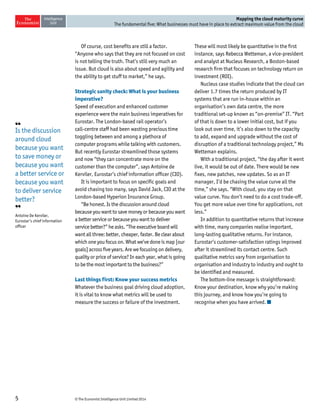 © The Economist Intelligence Unit Limited 20145
Mapping the cloud maturity curve
The fundamental five: What businesses must have in place to extract maximum value from the cloud
Of course, cost benefits are still a factor.
“Anyone who says that they are not focused on cost
is not telling the truth. That’s still very much an
issue. But cloud is also about speed and agility and
the ability to get stuff to market,” he says.
Strategic sanity check: What is your business
imperative?
Speed of execution and enhanced customer
experience were the main business imperatives for
Eurostar. The London-based rail operator’s
call-centre staff had been wasting precious time
toggling between and among a plethora of
computer programs while talking with customers.
But recently Eurostar streamlined those systems
and now “they can concentrate more on the
customer than the computer”, says Antoine de
Kerviler, Eurostar’s chief information officer (CIO).
It is important to focus on specific goals and
avoid chasing too many, says David Jack, CIO at the
London-based Hyperion Insurance Group.
“Be honest. Is the discussion around cloud
because you want to save money or because you want
a better service or because you want to deliver
service better?” he asks. “The executive board will
want all three: better, cheaper, faster. Be clear about
which one you focus on. What we’ve done is map [our
goals] across five years. Are we focusing on delivery,
quality or price of service? In each year, what is going
to be the most important to the business?”
Last things first: Know your success metrics
Whatever the business goal driving cloud adoption,
it is vital to know what metrics will be used to
measure the success or failure of the investment.
These will most likely be quantitative in the first
instance, says Rebecca Wetteman, a vice-president
and analyst at Nucleus Research, a Boston-based
research firm that focuses on technology return on
investment (ROI).
Nucleus case studies indicate that the cloud can
deliver 1.7 times the return produced by IT
systems that are run in-house within an
organisation’s own data centre, the more
traditional set-up known as “on-premise” IT. “Part
of that is down to a lower initial cost, but if you
look out over time, it’s also down to the capacity
to add, expand and upgrade without the cost of
disruption of a traditional technology project,” Ms
Wetteman explains.
With a traditional project, “the day after it went
live, it would be out of date. There would be new
fixes, new patches, new updates. So as an IT
manager, I’d be chasing the value curve all the
time,” she says. “With cloud, you stay on that
value curve. You don’t need to do a cost trade-off.
You get more value over time for applications, not
less.”
In addition to quantitative returns that increase
with time, many companies realise important,
long-lasting qualitative returns. For instance,
Eurostar’s customer-satisfaction ratings improved
after it streamlined its contact centre. Such
qualitative metrics vary from organisation to
organisation and industry to industry and ought to
be identified and measured.
The bottom-line message is straightforward:
Know your destination, know why you’re making
this journey, and know how you’re going to
recognise when you have arrived.
❛❛
Is the discussion
around cloud
because you want
to save money or
because you want
a better service or
because you want
to deliver service
better?
❜❜
Antoine De Kerviler,
Eurostar’s chief information
officer
 