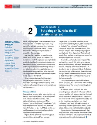 © The Economist Intelligence Unit Limited 20146
Mapping the cloud maturity curve
The fundamental five: What businesses must have in place to extract maximum value from the cloud
For too long, employees have complained that the
IT department is an inhibitor to progress. They
blame it for failing to provide systems to support
fast-changing business objectives in a timely
manner, thus putting the organisation at a
competitive disadvantage.
One side effect has been an organisational
schism in the form of “rogue” or “shadow” IT, a
phenomenon in which employees looking for better
ways to do their jobs introduce technologies into
the company without permission or consideration
for the organisation’s wider technology plan. If a
new salesforce automation application can be
downloaded by anyone with the swipe of a credit
card, why wait for the centrally mandated upgrade
from IT in six months’ time?
While understandable and apt to produce
short-term gains, this attitude can lead to
fragmented IT strategies with serious long-term
implications for corporate governance, compliance
and basic security.
Think us, not them
Organisational harmony is the wiser solution, and
the onus is on CIOs to create it by retooling how IT
works with the rest of the business. “The
relationship between business and IT has
changed,” says Mr Davidson of Pitney Bowes. “It is
more of a partnership, less of us and them and
more of ‘what can we give you?’” Both parties now
must focus squarely on how cloud technologies
support business imperatives.
Organisational constructs like working groups
and committees can ease IT and business
cooperation. Richard Sykes, chairman of the
nonprofit Cloud Industry Forum, advises companies
to start with “two or three of your brightest
commercial people who are very articulate about
how you compete in the marketplace [and] then
identify two or three of your best IT operational
people. Then you have to get those two groups into
a very market-focused discussion.”
At Eurostar, such structures are in place. “We
put together a priority list, which we co-manage
with other departments at C-level,” explains Mr de
Kerviler. “The chief commercial officer and I sit
together in cost-of-sales committees. We discuss
the priorities, the infrastructure, the architecture,”
he says. The two then explain the business issues
to the technical staff and the technical issues to
the businesspeople.
Cross-company buy-in to cloud initiatives is
critical to success, but a clear owner of the strategy
is also necessary. That person is most likely to be
the CIO.
At one time, some CIOs feared that cloud
computing would reduce their influence, but that
concern subsided as it became clear that the cloud
did not obviate the need for internal IT expertise
and involvement. “The IT department has a big role
to play in getting organisations over cloud
challenges,” says Leslie Willcocks, professor of
technology work and globalisation at the London
School of Economics and Political Science (LSE).
Companies need the strategic approach that
only centralised IT can provide, but shadow IT may
now be an entrenched cultural phenomenon that
organisations will have to tackle as well.
Fundamental 2
Put a ring on it. Make the IT
relationship real2
ORGANISATIONAL
HARMONY
Redefine
teamwork. Always
bring IT and
business
executives closer
together to
ensure cloud
technologies
support business
strategy.
 
