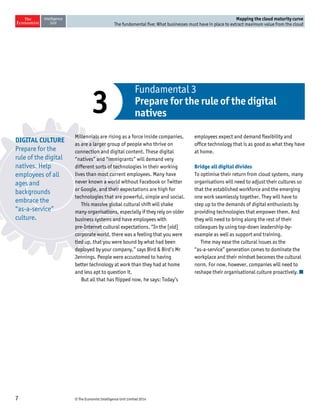 © The Economist Intelligence Unit Limited 20147
Mapping the cloud maturity curve
The fundamental five: What businesses must have in place to extract maximum value from the cloud
Millennials are rising as a force inside companies,
as are a larger group of people who thrive on
connection and digital content. These digital
“natives” and “immigrants” will demand very
different sorts of technologies in their working
lives than most current employees. Many have
never known a world without Facebook or Twitter
or Google, and their expectations are high for
technologies that are powerful, simple and social.
This massive global cultural shift will shake
many organisations, especially if they rely on older
business systems and have employees with
pre-Internet cultural expectations. “In the [old]
corporate world, there was a feeling that you were
tied up, that you were bound by what had been
deployed by your company,” says Bird & Bird’s Mr
Jennings. People were accustomed to having
better technology at work than they had at home
and less apt to question it.
But all that has flipped now, he says: Today’s
employees expect and demand flexibility and
office technology that is as good as what they have
at home.
Bridge all digital divides
To optimise their return from cloud systems, many
organisations will need to adjust their cultures so
that the established workforce and the emerging
one work seamlessly together. They will have to
step up to the demands of digital enthusiasts by
providing technologies that empower them. And
they will need to bring along the rest of their
colleagues by using top-down leadership-by-
example as well as support and training.
Time may ease the cultural issues as the
“as-a-service” generation comes to dominate the
workplace and their mindset becomes the cultural
norm. For now, however, companies will need to
reshape their organisational culture proactively.
Fundamental 3
Prepare for the rule of the digital
natives3
DIGITAL CULTURE
Prepare for the
rule of the digital
natives. Help
employees of all
ages and
backgrounds
embrace the
“as-a-service”
culture.
 