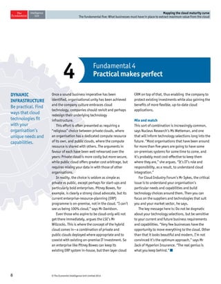 © The Economist Intelligence Unit Limited 20148
Mapping the cloud maturity curve
The fundamental five: What businesses must have in place to extract maximum value from the cloud
d
Once a sound business imperative has been
identified, organisational unity has been achieved
and the company culture embraces cloud
technology, companies should revisit and perhaps
redesign their underlying technology
infrastructure.
This effort is often presented as requiring a
“religious” choice between private clouds, where
an organisation has a dedicated compute resource
of its own, and public clouds, where the compute
resource is shared with others. The arguments in
favour of each have been well rehearsed over the
years: Private cloud is more costly but more secure,
while public cloud offers greater cost arbitrage, but
requires mixing your data in with those of other
organisations.
In reality, the choice is seldom as simple as
private vs public, except perhaps for start-ups and
particularly bold enterprises. Pitney Bowes, for
example, is clearly a strong cloud advocate, but its
current enterprise-resource-planning (ERP)
programme is on-premise, not in the cloud. “I can’t
see us being 100% cloud,” says Mr Davidson.
Even those who aspire to be cloud-only will not
get there immediately, argues the LSE’s Mr
Willcocks. This is where the concept of the hybrid
cloud comes in—a combination of private and
public clouds deployed where appropriate and to
coexist with existing on-premise IT investment. So
an enterprise like Pitney Bowes can keep its
existing ERP system in-house, but then layer cloud
CRM on top of that, thus enabling the company to
protect existing investments while also gaining the
benefits of more flexible, up-to-date cloud
applications.
Mix and match
This sort of combination is increasingly common,
says Nucleus Research’s Ms Wetteman, and one
that will inform technology selections long into the
future. “Most organisations that have been around
for more than five years are going to have some
on-premises systems for some time to come, and
it’s probably most cost-effective to keep them
where they are,” she argues. “It’s IT’s role and
responsibility, as a result, to understand cloud
integration.”
For Cloud Industry Forum’s Mr Sykes, the critical
issue is to understand your organisation’s
particular needs and capabilities and build
technology choices around them. Then you can
focus on the suppliers and technologies that suit
you and your market sector, he says.
The key message here is: Do not be dogmatic
about your technology selections, but be sensitive
to your current and future business requirements
and capabilities. “Very few businesses have the
opportunity to move everything to the cloud. Other
than that it looks beautiful and modern, I’m not
convinced it’s the optimum approach,” says Mr
Jack of Hyperion Insurance. “The real genius is
what you keep behind.”
Fundamental 4
Practical makes perfect4
DYNAMIC
INFRASTRUCTURE
Be practical. Find
ways that cloud
technologies fit
with your
organisation’s
unique needs and
capabilities.
 