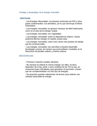 Ventajas y desventajas de la energía renovable:
VENTAJAS:
- Las Energías Renovables no producen emisiones de CO2 y otros
gases contaminantes a la atmósfera, por lo que disminuye el efecto
invernadero.
- Las energías renovables no generan residuos de difícil tratamiento,
como en el caso de la energía nuclear
- Las energías renovables son inagotables.
- Las energías renovables evitan la dependencia exterior, incluso
podemos fabricar energía en nuestra propia casa.
- Las energías renovables crean cinco veces más puestos de trabajo
que las convencionales.
- Las energías renovables han permitido a España desarrollar
tecnologías propias, de manera que somos líderes mundiales en la
fabricación de paneles solares y molinos eólicos.
DESVENTAJAS:
- Producen impactos visuales elevados.
- No siempre se obtiene la misma energía con ellos, es decir,
dependen de si hay viento o de la cantidad de sol. Por lo que, en
ocasiones tienen dificultades para garantizar el suministro y tienen
que ser complementadas con otro tipo de energías.
- Se necesitan grandes extensiones de terreno para obtener una
cantidad apreciable de energía.
 