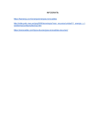 INFOGRAFÍA:
https://twenergy.com/energia/energias-renovables
http://roble.pntic.mec.es/jprp0006/tecnologia/1eso_recursos/unidad11_energia_y_t
ransformacion/teoria/teoria2.htm
https://erenovable.com/tipos-de-energias-renovables-resumen/
 