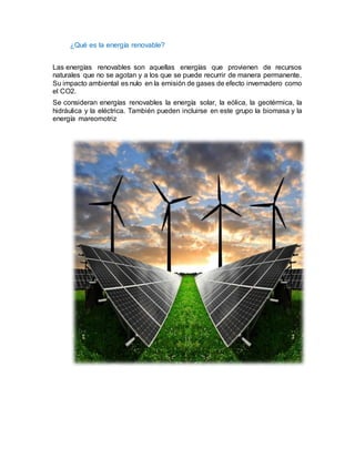 ¿Qué es la energía renovable?
Las energías renovables son aquellas energías que provienen de recursos
naturales que no se agotan y a los que se puede recurrir de manera permanente.
Su impacto ambiental es nulo en la emisión de gases de efecto invernadero como
el CO2.
Se consideran energías renovables la energía solar, la eólica, la geotérmica, la
hidráulica y la eléctrica. También pueden incluirse en este grupo la biomasa y la
energía mareomotriz
 