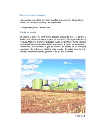 Tipos de energías renovables
Las energías renovables son todas aquellas que provienen de una fuente
natural, son recursos limpios y casi inagotables.
Los tipos energías renovables son:
Energía de biogás:
Se obtiene a partir del combustible gaseoso producido que se genera a
través partir de la biomasa o a partir de la fracción biodegradable de los
residuos. Mediante diferentes procesos puede ser purificado hasta alcanzar
una calidad que se asemeja a la del gas natural, y puede ser usado como
combustible, biocarburante o gas de madera. Es quizás de las energías
renovables de aplicación eléctrica más popular de todas dado la gran
cantidad de residuos que se generan al día en todo el mundo.
FIGURA .1
 