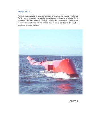 Energía del mar:
Energía que engloba el aprovechamiento energético de mares y océanos.
Según sea que aprovecha las olas se denomina undimotriz, o maremotriz si
proviene de las mareas. Energía Eólica: es la energía cinética (del
movimiento) contenida en las masas de aire en la atmósfera. Se capta a
través de turbinas eólicas.
FIGURA .3
 