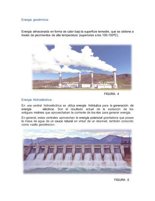 Energía geotérmica:
Energía almacenada en forma de calor bajo la superficie terrestre, que se obtiene a
través de yacimientos de alta temperatura (superiores a los 100-150ºC).
FIGURA. 4
Energía Hidroeléctrica:
En una central hidroeléctrica se utiliza energía hidráulica para la generación de
energía eléctrica. Son el resultado actual de la evolución de los
antiguos molinos que aprovechaban la corriente de los ríos para generar energía.
En general, estas centrales aprovechan la energía potencial gravitatoria que posee
la masa de agua de un cauce natural en virtud de un desnivel, también conocido
como «salto geodésico».
FIGURA .5
 