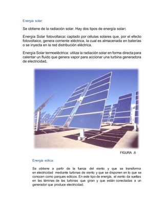 Energía solar:
Se obtiene de la radiación solar. Hay dos tipos de energía solar:
Energía Solar fotovoltaica: captado por células solares que, por el efecto
fotovoltaico, genera corriente eléctrica, la cual es almacenada en baterías
o se inyecta en la red distribución eléctrica.
Energía Solar termoeléctrica: utiliza la radiación solar en forma directa para
calentar un fluido que genera vapor para accionar una turbina generadora
de electricidad.
FIGURA .6
Energía eólica:
Se obtiene a partir de la fuerza del viento y que se transforma
en electricidad mediante turbinas de viento y que se disponen en lo que se
conocen como parques eólicos. En este tipo de energía, el viento da vueltas
en las láminas de las turbinas que giran y que están conectadas a un
generador que produce electricidad.
 