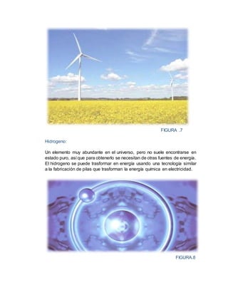 FIGURA .7
Hidrogeno:
Un elemento muy abundante en el universo, pero no suele encontrarse en
estado puro, así que para obtenerlo se necesitan de otras fuentes de energía.
El hidrogeno se puede trasformar en energía usando una tecnología similar
a la fabricación de pilas que trasforman la energía química en electricidad.
FIGURA.8
 
