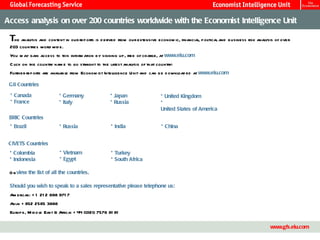 Access analysis on over 200 countries worldwide with the Economist Intelligence Unit T he analysis and content in our reports is derived from our extensive economic, financial, political and business risk analysis of over 203 countries worldwide.  You may gain access to this information by signing up, free of charge, at  www.eiu.com   Click on the country name to go straight to the latest analysis of that country: Further reports are available from Economist Intelligence Unit and can be downloaded at  www.eiu.com   G8 Countries *  Canada *  France *  Germany *  Italy *  Japan *  Russia *  United Kingdom *  United States of America BRIC Countries *  Brazil *  Russia *  India *  China CIVETS Countries *  Colombia *  Indonesia *  Vietnam *  Egypt *  Turkey *  South Africa Or  view the list of all the countries . Should you wish to speak to a sales representative please telephone us: Americas: +1 212 698 9717 Asia: +852 2585 3888 Europe, Middle East & Africa: +44 (0)20 7576 8181 www.gfs.eiu.com 