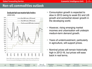 Consumption growth is expected to slow in 2012 owing to weak EU and US growth and somewhat slower growth in the developing world. However, rising emerging market incomes and urbanisation will underpin medium-term demand growth. Years of underinvestment, particularly in agriculture, will support prices. Nominal prices will remain historically high in 2012-16, but prices will ease back in real terms. 