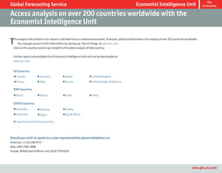 The
Global Forecasting Service                                                                                  Economist Intelligence Unit                              Economist


Access analysis on over 200 countries worldwide with the
Economist Intelligence Unit

T  he analysis and content in our reports is derived from our extensive economic, financial, political and business risk analysis of over 203 countries worldwide.
      You may gain access to this information by signing up, free of charge, at www.eiu.com.
  Click on the country name to go straight to the latest analysis of that country:

  Further reports are available from Economist Intelligence Unit and can be downloaded at
  www.eiu.com.


  G8 Countries
  l Canada             l Germany            l Japan                l United Kingdom
  l France             l Italy              l Russia               l United States of America

  BRIC Countries
  l Brazil              l Russia            l India                l China

  CIVETS Countries
  l Colombia            l Vietnam           l Turkey
  l Indonesia           l Egypt             l South Africa

  Or view the list of all the countries.




Should you wish to speak to a sales representative please telephone us:
Americas: +1 212 698 9717
Asia: +852 2585 3888
Europe, Middle East & Africa: +44 (0)20 7576 8181




                                                                                                                                                             www.gfs.eiu.com
 