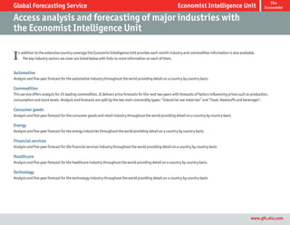 The
Global Forecasting Service                                                                                    Economist Intelligence Unit                                Economist


Access analysis and forecasting of major industries with
the Economist Intelligence Unit

I   n addition to the extensive country coverage the Economist Intelligence Unit provides each month industry and commodities information is also available.
       The key industry sectors we cover are listed below with links to more information on each of them.


Automotive
Analysis and five-year forecast for the automotive industry throughout the world providing detail on a country by country basis

Commodities
This service offers analysis for 25 leading commodities. It delivers price forecasts for the next two years with forecasts of factors influencing prices such as production,
consumption and stock levels. Analysis and forecasts are split by the two main commodity types: “Industrial raw materials” and “Food, feedstuffs and beverages”.

Consumer goods
Analysis and five-year forecast for the consumer goods and retail industry throughout the world providing detail on a country by country basis

Energy
Analysis and five-year forecast for the energy industries throughout the world providing detail on a country by country basis

Financial services
Analysis and five-year forecast for the financial services industry throughout the world providing detail on a country by country basis

Healthcare
Analysis and five-year forecast for the healthcare industry throughout the world providing detail on a country by country basis

Technology
Analysis and five-year forecast for the technology industry throughout the world providing detail on a country by country basis




                                                                                                                                                                www.gfs.eiu.com
 
