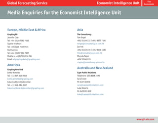 The
Global Forecasting Service                                    Economist Intelligence Unit    Economist



Media Enquiries for the Economist Intelligence Unit


Europe, Middle East & Africa             Asia
Grayling PR                              The Consultancy
Jennifer Cole                            Tom Engel
Tel: + 44 (0)20 7592 7933                +852 3114 6337 / +852 9577 7106
Sophie Kriefman                          tengel@consultancy-pr.com.hk
Tel: +44 (0)20 7592 7924                 Ian Fok
Ravi Sunnak                              +852 3114 6335 / +852 9348 4484
Tel : +44 (0)207 592 7927                ifok@consultancy-pr.com.hk
Mobile: + 44 (0)7515 974 786             Rhonda Taylor
Email: allgraylingukeiu@grayling.com     +852 3114 6335
                                         rtaylor@consultancy-pr.com.hk
Americas
Grayling New York
                                         Australia and New Zealand
Ivette Almeida                           Cape Public Relations
Tel: +(1) 917-302-9946                   Telephone: (02) 8218 2190
Ivette.almeida@grayling.com              Sara Crowe
Katarina Wenk-Bodenmiller                M: 0437 161916
Tel: +(1) 646-284-9417                   sara@capepublicrelations.com
Katarina.Wenk-Bodenmiller@grayling.com   Luke Roberts
                                         M: 0422 855 930
                                         luke@capepublicrelations.com




                                                                                       www.gfs.eiu.com
 